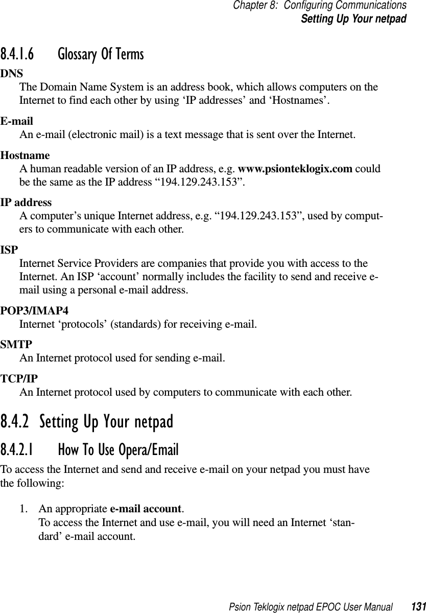 Psion Teklogix netpad EPOC User Manual 131Chapter 8: Configuring CommunicationsSetting Up Your netpad8.4.1.6 Glossary Of Terms DNSThe Domain Name System is an address book, which allows computers on theInternet to find each other by using ‘IP addresses’ and ‘Hostnames’.E-mailAn e-mail (electronic mail) is a text message that is sent over the Internet.HostnameA human readable version of an IP address, e.g. www.psionteklogix.com couldbe the same as the IP address “194.129.243.153”.IP addressA computer’s unique Internet address, e.g. “194.129.243.153”, used by comput-ers to communicate with each other.ISPInternet Service Providers are companies that provide you with access to theInternet. An ISP ‘account’ normally includes the facility to send and receive e-mail using a personal e-mail address.POP3/IMAP4Internet ‘protocols’ (standards) for receiving e-mail.SMTPAn Internet protocol used for sending e-mail.TCP/IPAn Internet protocol used by computers to communicate with each other.8.4.2  Setting Up Your netpad 8.4.2.1 How To Use Opera/EmailTo access the Internet and send and receive e-mail on your netpad you must havethe following:1. An appropriate e-mail account.To access the Internet and use e-mail, you will need an Internet ‘stan-dard’ e-mail account.