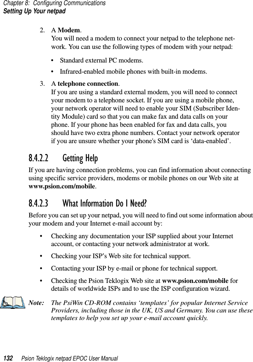 Chapter 8: Configuring CommunicationsSetting Up Your netpad132 Psion Teklogix netpad EPOC User Manual2. A Modem.You will need a modem to connect your netpad to the telephone net-work. You can use the following types of modem with your netpad:• Standard external PC modems.• Infrared-enabled mobile phones with built-in modems.3. A telephone connection.If you are using a standard external modem, you will need to connectyour modem to a telephone socket. If you are using a mobile phone,your network operator will need to enable your SIM (Subscriber Iden-tity Module) card so that you can make fax and data calls on yourphone. If your phone has been enabled for fax and data calls, youshould have two extra phone numbers. Contact your network operatorif you are unsure whether your phone&apos;s SIM card is ‘data-enabled’.8.4.2.2 Getting HelpIf you are having connection problems, you can find information about connectingusing specific service providers, modems or mobile phones on our Web site atwww.psion.com/mobile.8.4.2.3 What Information Do I Need? Before you can set up your netpad, you will need to find out some information aboutyour modem and your Internet e-mail account by:• Checking any documentation your ISP supplied about your Internetaccount, or contacting your network administrator at work.• Checking your ISP’s Web site for technical support.• Contacting your ISP by e-mail or phone for technical support.• Checking the Psion Teklogix Web site at www.psion.com/mobile fordetails of worldwide ISPs and to use the ISP configuration wizard.Note: The PsiWin CD-ROM contains ‘templates’ for popular Internet ServiceProviders, including those in the UK, US and Germany. You can use thesetemplates to help you set up your e-mail account quickly.