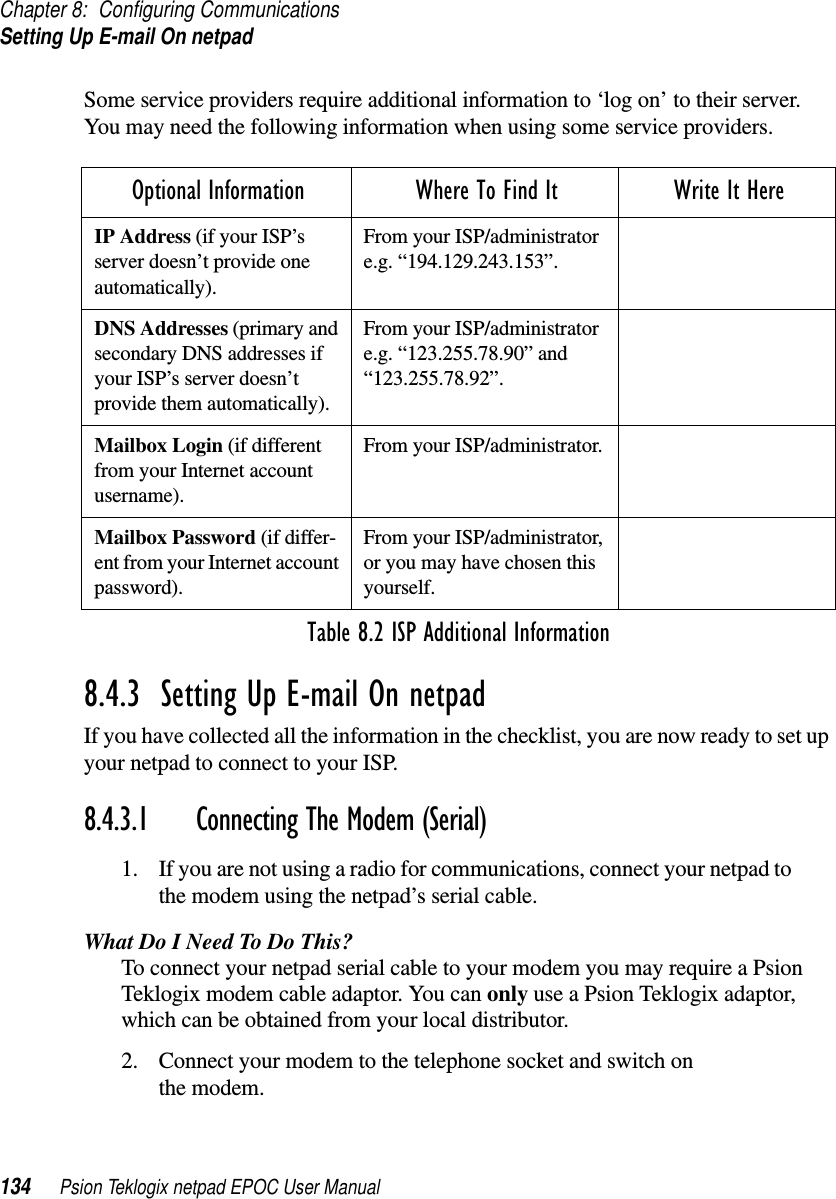 Chapter 8: Configuring CommunicationsSetting Up E-mail On netpad134 Psion Teklogix netpad EPOC User ManualSome service providers require additional information to ‘log on’ to their server.You may need the following information when using some service providers.8.4.3  Setting Up E-mail On netpad If you have collected all the information in the checklist, you are now ready to set upyour netpad to connect to your ISP.8.4.3.1 Connecting The Modem (Serial)1. If you are not using a radio for communications, connect your netpad tothe modem using the netpad’s serial cable.What Do I Need To Do This?To connect your netpad serial cable to your modem you may require a PsionTeklogix modem cable adaptor. You can only use a Psion Teklogix adaptor,which can be obtained from your local distributor.2. Connect your modem to the telephone socket and switch onthe modem.Optional Information Where To Find It Write It HereIP Address (if your ISP’sserver doesn’t provide oneautomatically).From your ISP/administratore.g. “194.129.243.153”.DNS Addresses (primary andsecondary DNS addresses ifyour ISP’s server doesn’tprovide them automatically).From your ISP/administratore.g. “123.255.78.90” and“123.255.78.92”.Mailbox Login (if differentfrom your Internet accountusername).From your ISP/administrator.Mailbox Password (if differ-ent from your Internet accountpassword).From your ISP/administrator,or you may have chosen thisyourself.Table 8.2 ISP Additional Information