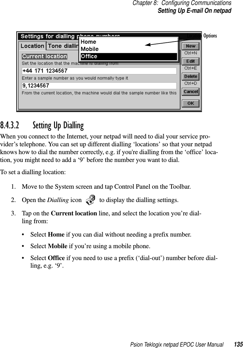 Psion Teklogix netpad EPOC User Manual 135Chapter 8: Configuring CommunicationsSetting Up E-mail On netpad8.4.3.2 Setting Up Dialling When you connect to the Internet, your netpad will need to dial your service pro-vider’s telephone. You can set up different dialling ‘locations’ so that your netpadknows how to dial the number correctly, e.g. if you&apos;re dialling from the ‘office’ loca-tion, you might need to add a ‘9’ before the number you want to dial.To set a dialling location:1. Move to the System screen and tap Control Panel on the Toolbar.2. Open the Dialling icon to display the dialling settings.3. TapontheCurrent location line, and select the location you’re dial-ling from:•SelectHome if you can dial without needing a prefix number.•SelectMobile if you’re using a mobile phone.•SelectOffice if you need to use a prefix (‘dial-out’) number before dial-ling,e.g.‘9’.Location Options