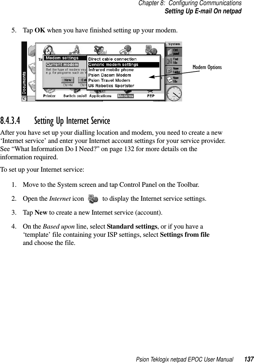 Psion Teklogix netpad EPOC User Manual 137Chapter 8: Configuring CommunicationsSetting Up E-mail On netpad5. Tap OK when you have finished setting up your modem.8.4.3.4 Setting Up Internet Service After you have set up your dialling location and modem, you need to create a new‘Internet service’ and enter your Internet account settings for your service provider.See “What Information Do I Need?” on page 132 for more details on theinformation required.To set up your Internet service:1. Move to the System screen and tap Control Panel on the Toolbar.2. Open the Internet icon to display the Internet service settings.3. Tap New to create a new Internet service (account).4. On the Based upon line, select Standard settings,orifyouhavea‘template’ file containing your ISP settings, select Settings from fileand choose the file.Modem Options