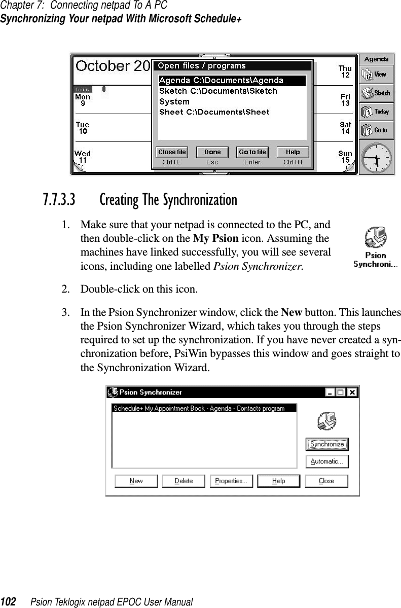 Chapter 7: Connecting netpad To A PCSynchronizing Your netpad With Microsoft Schedule+102 Psion Teklogix netpad EPOC User Manual7.7.3.3 Creating The Synchronization1. Make sure that your netpad is connected to the PC, andthen double-click on the My Psion icon. Assuming themachines have linked successfully, you will see severalicons, including one labelled Psion Synchronizer.2. Double-click on this icon.3. In the Psion Synchronizer window, click the New button. This launchesthe Psion Synchronizer Wizard, which takes you through the stepsrequired to set up the synchronization. If you have never created a syn-chronization before, PsiWin bypasses this window and goes straight tothe Synchronization Wizard.