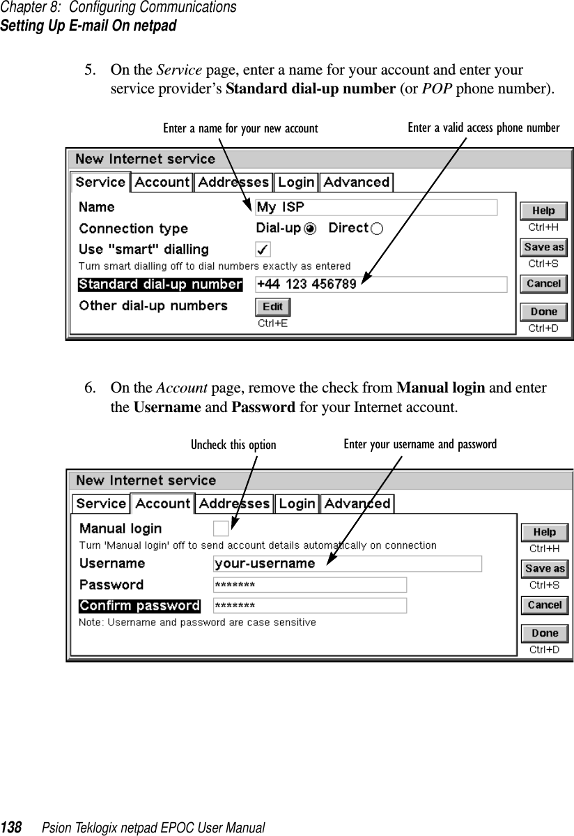 Chapter 8: Configuring CommunicationsSetting Up E-mail On netpad138 Psion Teklogix netpad EPOC User Manual5. On the Service page, enter a name for your account and enter yourservice provider’s Standard dial-up number (or POP phone number).6. On the Account page, remove the check from Manual login and enterthe Username and Password for your Internet account.Enter a valid access phone numberEnter a name for your new accountEnter your username and passwordUncheck this option