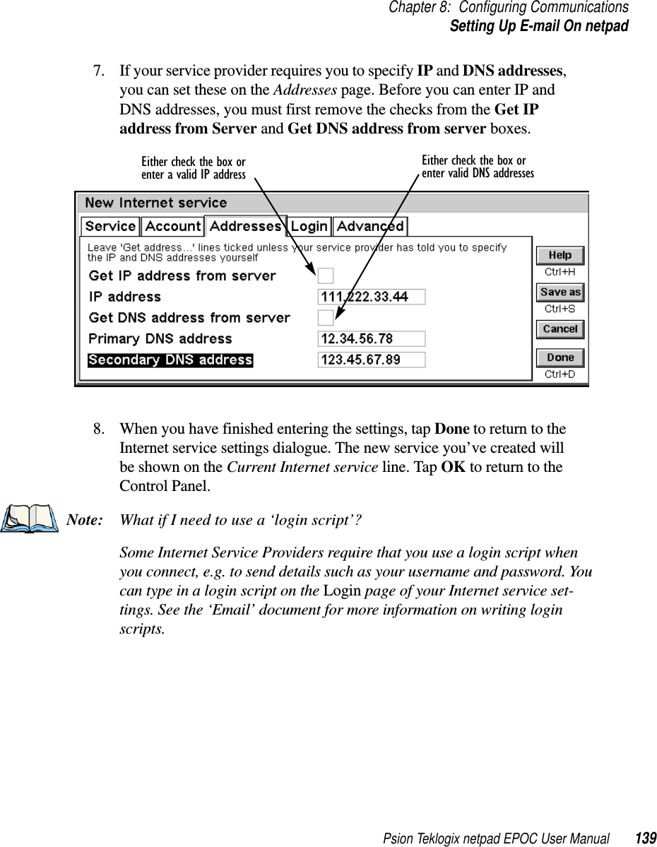 Psion Teklogix netpad EPOC User Manual 139Chapter 8: Configuring CommunicationsSetting Up E-mail On netpad7. If your service provider requires you to specify IP and DNS addresses,you can set these on the Addresses page. Before you can enter IP andDNS addresses, you must first remove the checks from the Get IPaddress from Server and Get DNS address from server boxes.8. When you have finished entering the settings, tap Done to return to theInternet service settings dialogue. The new service you’ve created willbe shown on the Current Internet service line. Tap OK to return to theControl Panel.Note: WhatifIneedtousea‘loginscript’?Some Internet Service Providers require that you use a login script whenyou connect, e.g. to send details such as your username and password. YoucantypeinaloginscriptontheLogin page of your Internet service set-tings. See the ‘Email’ document for more information on writing loginscripts.Either check the box or Either check the box orenter a valid IP address enter valid DNS addresses