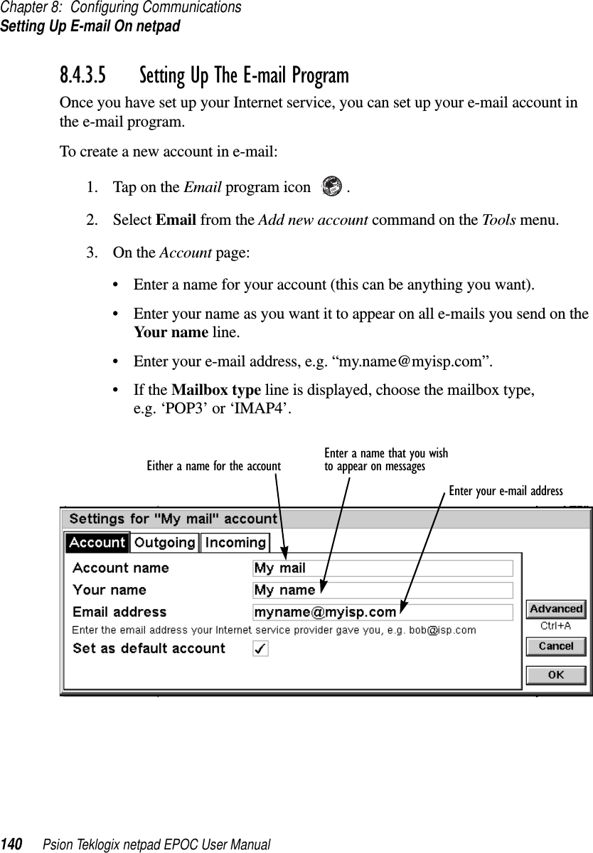 Chapter 8: Configuring CommunicationsSetting Up E-mail On netpad140 Psion Teklogix netpad EPOC User Manual8.4.3.5 Setting Up The E-mail Program Once you have set up your Internet service, you can set up your e-mail account inthe e-mail program.To create a new account in e-mail:1. TapontheEmail program icon .2. Select Email from the Add new account command on the Tools menu.3. On the Account page:• Enter a name for your account (this can be anything you want).• Enter your name as you want it to appear on all e-mails you send on theYour name line.• Enter your e-mail address, e.g. “my.name@myisp.com”.•IftheMailbox type line is displayed, choose the mailbox type,e.g. ‘POP3’ or ‘IMAP4’.Either a name for the account Enter a name that you wishto appear on messagesEnter your e-mail address