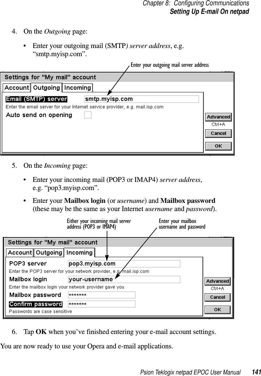 Psion Teklogix netpad EPOC User Manual 141Chapter 8: Configuring CommunicationsSetting Up E-mail On netpad4. On the Outgoing page:• Enter your outgoing mail (SMTP) server address,e.g.“smtp.myisp.com”.5. On the Incoming page:• Enter your incoming mail (POP3 or IMAP4) server address,e.g. “pop3.myisp.com”.• Enter your Mailbox login (or username)andMailbox password(these may be the same as your Internet username and password).6. Tap OK when you’ve finished entering your e-mail account settings.You are now ready to use your Opera and e-mail applications.Enter your outgoing mail server addressEither your incoming mail server Enter your mailboxaddress (POP3 or IMAP4) username and password