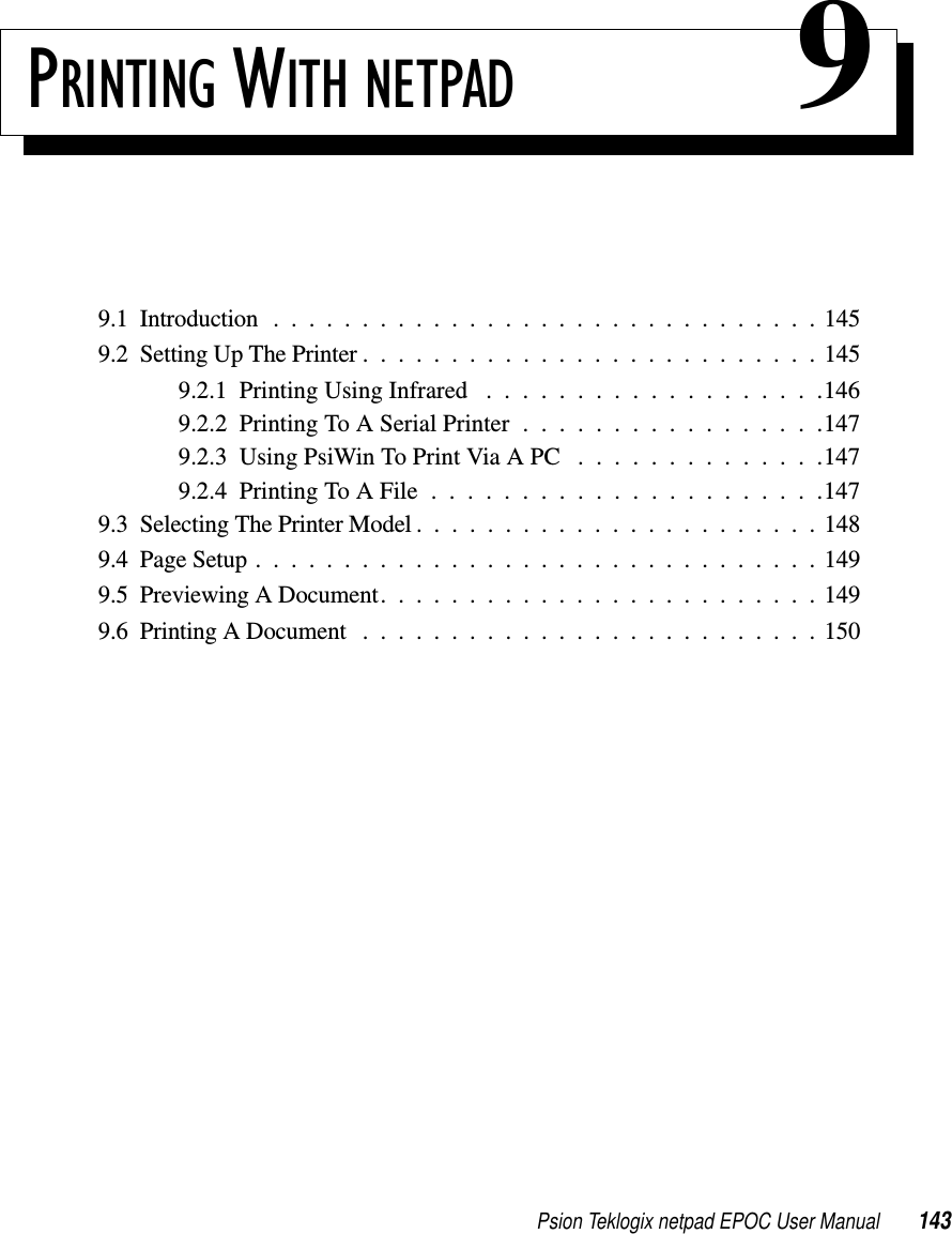 Psion Teklogix netpad EPOC User Manual 143PRINTING WITH NETPAD 99.1 Introduction . . . ............................1459.2SettingUpThePrinter..........................1459.2.1PrintingUsingInfrared ...................1469.2.2PrintingToASerialPrinter.................1479.2.3UsingPsiWinToPrintViaAPC ..............1479.2.4PrintingToAFile......................1479.3SelectingThePrinterModel.......................1489.4PageSetup................................1499.5PreviewingADocument.........................1499.6PrintingADocument ..........................150