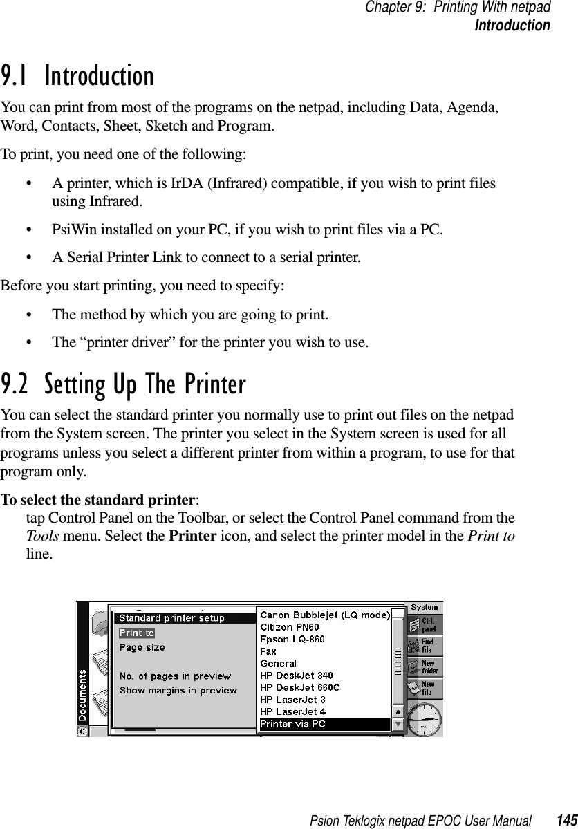 Psion Teklogix netpad EPOC User Manual 145Chapter 9: Printing With netpadIntroduction9.1  IntroductionYou can print from most of the programs on the netpad, including Data, Agenda,Word, Contacts, Sheet, Sketch and Program.To print, you need one of the following:• A printer, which is IrDA (Infrared) compatible, if you wish to print filesusing Infrared.• PsiWin installed on your PC, if you wish to print files via a PC.• A Serial Printer Link to connect to a serial printer.Before you start printing, you need to specify:• The method by which you are going to print.• The “printer driver” for the printer you wish to use.9.2  Setting Up The Printer You can select the standard printer you normally use to print out files on the netpadfrom the System screen. The printer you select in the System screen is used for allprograms unless you select a different printer from within a program, to use for thatprogram only.To select the standard printer:tap Control Panel on the Toolbar, or select the Control Panel command from theTools menu. Select the Printer icon, and select the printer model in the Print toline.