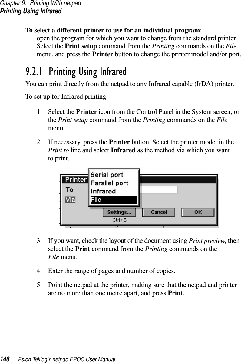 Chapter 9: Printing With netpadPrinting Using Infrared146 Psion Teklogix netpad EPOC User ManualTo select a different printer to use for an individual program:open the program for which you want to change from the standard printer.Select the Print setup command from the Printing commands on the Filemenu, and press the Printer button to change the printer model and/or port.9.2.1  Printing Using Infrared You can print directly from the netpad to any Infrared capable (IrDA) printer.To set up for Infrared printing:1. Select the Printer icon from the Control Panel in the System screen, orthe Print setup command from the Printing commands on the Filemenu.2. If necessary, press the Printer button. Select the printer model in thePrint to line and select Infrared as the method via which you wantto print.3. If you want, check the layout of the document using Print preview,thenselect the Print command from the Printing commands on theFile menu.4. Enter the range of pages and number of copies.5. Point the netpad at the printer, making sure that the netpad and printerare no more than one metre apart, and press Print.