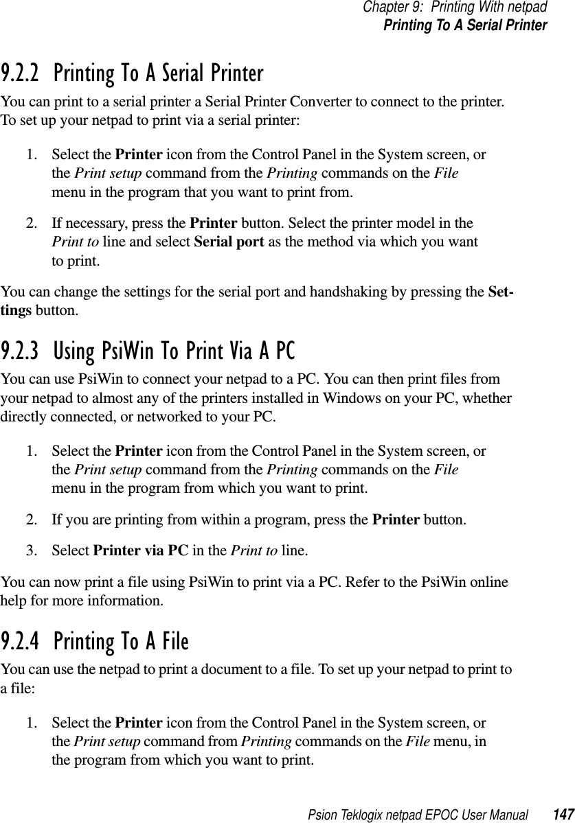 Psion Teklogix netpad EPOC User Manual 147Chapter 9: Printing With netpadPrinting To A Serial Printer9.2.2  Printing To A Serial Printer You can print to a serial printer a Serial Printer Converter to connect to the printer.To set up your netpad to print via a serial printer:1. Select the Printer icon from the Control Panel in the System screen, orthe Print setup command from the Printing commands on the Filemenu in the program that you want to print from.2. If necessary, press the Printer button. Select the printer model in thePrint to line and select Serial port as the method via which you wantto print.You can change the settings for the serial port and handshaking by pressing the Set-tings button.9.2.3  Using PsiWin To Print Via A PC You can use PsiWin to connect your netpad to a PC. You can then print files fromyour netpad to almost any of the printers installed in Windows on your PC, whetherdirectly connected, or networked to your PC.1. Select the Printer icon from the Control Panel in the System screen, orthe Print setup command from the Printing commands on the Filemenu in the program from which you want to print.2. If you are printing from within a program, press the Printer button.3. Select Printer via PC in the Print to line.You can now print a file using PsiWin to print via a PC. Refer to the PsiWin onlinehelp for more information.9.2.4  Printing To A File You can use the netpad to print a document to a file. To set up your netpad to print toa file:1. Select the Printer icon from the Control Panel in the System screen, orthe Print setup command from Printing commands on the File menu, inthe program from which you want to print.