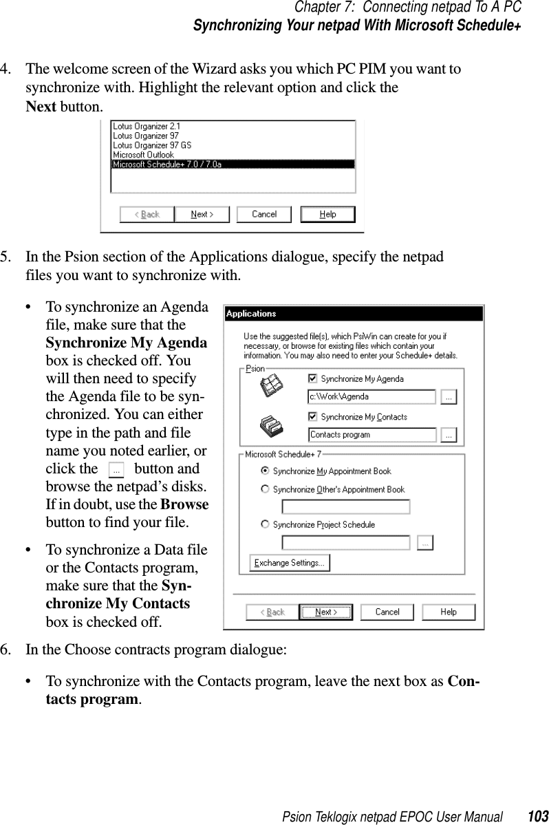 Psion Teklogix netpad EPOC User Manual 103Chapter 7: Connecting netpad To A PCSynchronizing Your netpad With Microsoft Schedule+4. The welcome screen of the Wizard asks you which PC PIM you want tosynchronize with. Highlight the relevant option and click theNext button.5. In the Psion section of the Applications dialogue, specify the netpadfiles you want to synchronize with.• To synchronize an Agendafile, make sure that theSynchronize My Agendabox is checked off. Youwill then need to specifythe Agenda file to be syn-chronized. You can eithertype in the path and filename you noted earlier, orclick the button andbrowse the netpad’s disks.If in doubt, use the Browsebutton to find your file.• To synchronize a Data fileor the Contacts program,make sure that the Syn-chronize My Contactsbox is checked off.6. In the Choose contracts program dialogue:• To synchronize with the Contacts program, leave the next box as Con-tacts program.