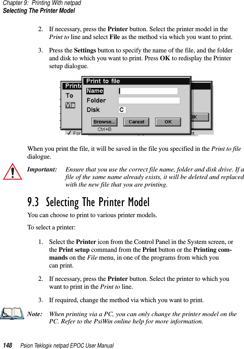 Chapter 9: Printing With netpadSelecting The Printer Model148 Psion Teklogix netpad EPOC User Manual2. If necessary, press the Printer button. Select the printer model in thePrint to line and select File as the method via which you want to print.3. Press the Settings button to specify the name of the file, and the folderanddisktowhichyouwanttoprint.PressOK to redisplay the Printersetup dialogue.When you print the file, it will be saved in the file you specified in the Print to filedialogue.Important: Ensure that you use the correct file name, folder and disk drive. If afile of the same name already exists, it will be deleted and replacedwith the new file that you are printing.9.3  Selecting The Printer Model You can choose to print to various printer models.To select a printer:1. Select the Printer icon from the Control Panel in the System screen, orthe Print setup command from the Print button or the Printing com-mands on the File menu, in one of the programs from which youcan print.2. If necessary, press the Printer button. Select the printer to which youwant to print in the Print to line.3. If required, change the method via which you want to print.Note: When printing via a PC, you can only change the printer model on thePC. Refer to the PsiWin online help for more information.