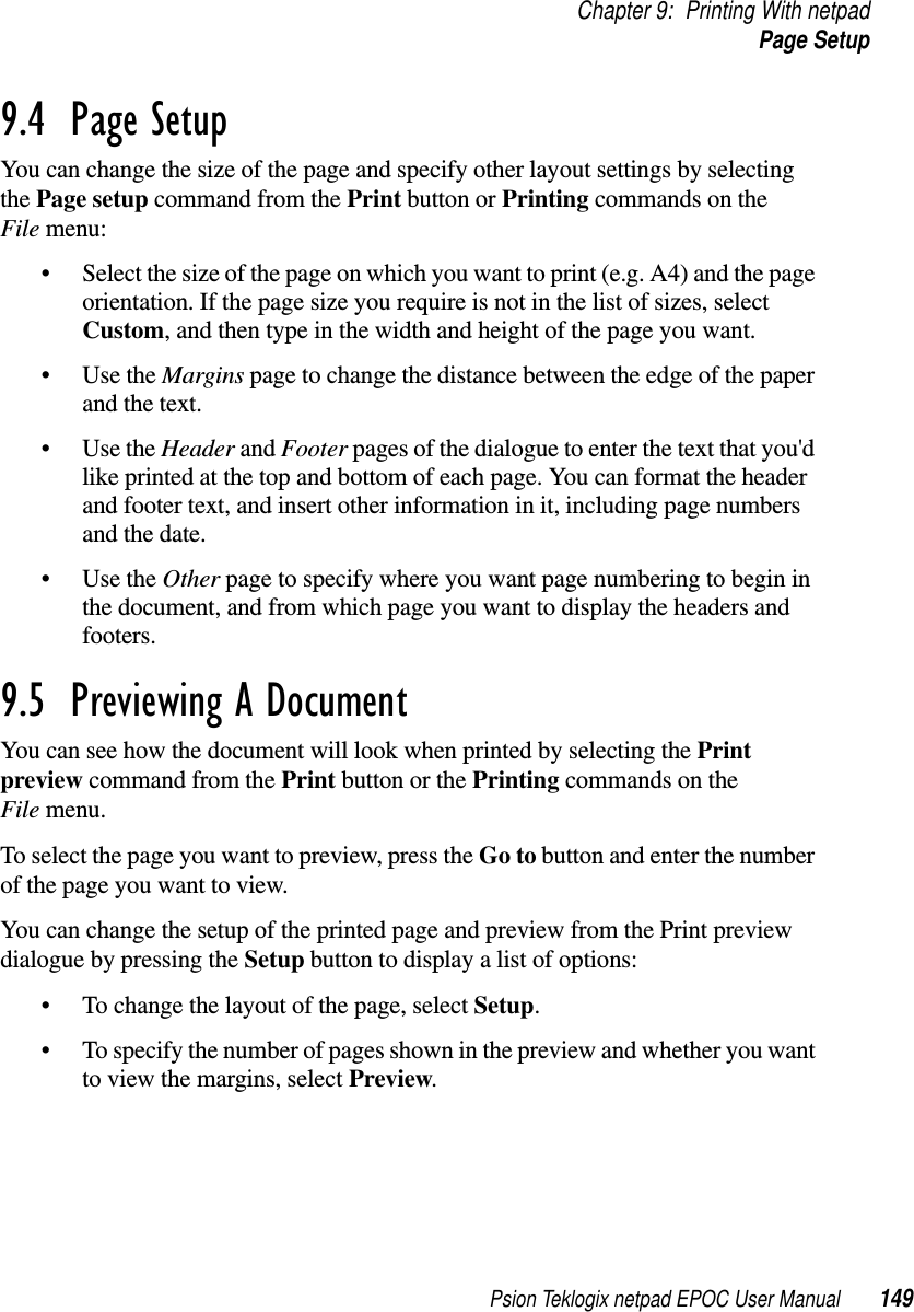 Psion Teklogix netpad EPOC User Manual 149Chapter 9: Printing With netpadPage Setup9.4  Page Setup You can change the size of the page and specify other layout settings by selectingthe Page setup command from the Print button or Printing commands on theFile menu:• Select the size of the page on which you want to print (e.g. A4) and the pageorientation. If the page size you require is not in the list of sizes, selectCustom, and then type in the width and height of the page you want.•UsetheMargins page to change the distance between the edge of the paperand the text.•UsetheHeader and Footer pages of the dialogue to enter the text that you&apos;dlike printed at the top and bottom of each page. You can format the headerand footer text, and insert other information in it, including page numbersand the date.•UsetheOther page to specify where you want page numbering to begin inthe document, and from which page you want to display the headers andfooters.9.5  Previewing A Document You can see how the document will look when printed by selecting the Printpreview command from the Print button or the Printing commands on theFile menu.To select the page you want to preview, press the Go to button and enter the numberof the page you want to view.You can change the setup of the printed page and preview from the Print previewdialogue by pressing the Setup button to display a list of options:• To change the layout of the page, select Setup.• To specify the number of pages shown in the preview and whether you wantto view the margins, select Preview.