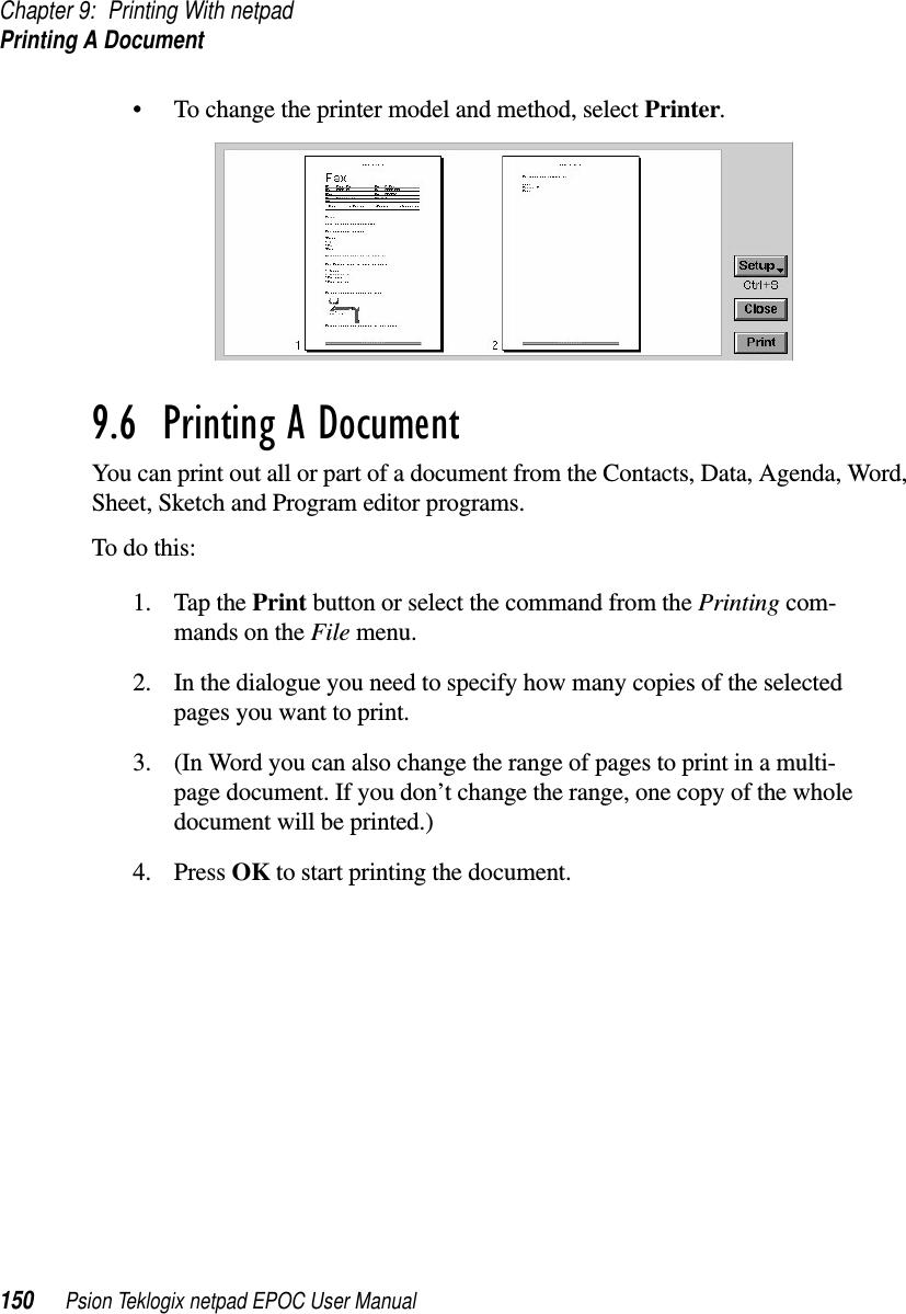 Chapter 9: Printing With netpadPrinting A Document150 Psion Teklogix netpad EPOC User Manual• To change the printer model and method, select Printer.9.6  Printing A Document You can print out all or part of a document from the Contacts, Data, Agenda, Word,Sheet, Sketch and Program editor programs.To do this:1. Tap the Print button or select the command from the Printing com-mands on the File menu.2. In the dialogue you need to specify how many copies of the selectedpages you want to print.3. (In Word you can also change the range of pages to print in a multi-page document. If you don’t change the range, one copy of the wholedocument will be printed.)4. Press OK to start printing the document.