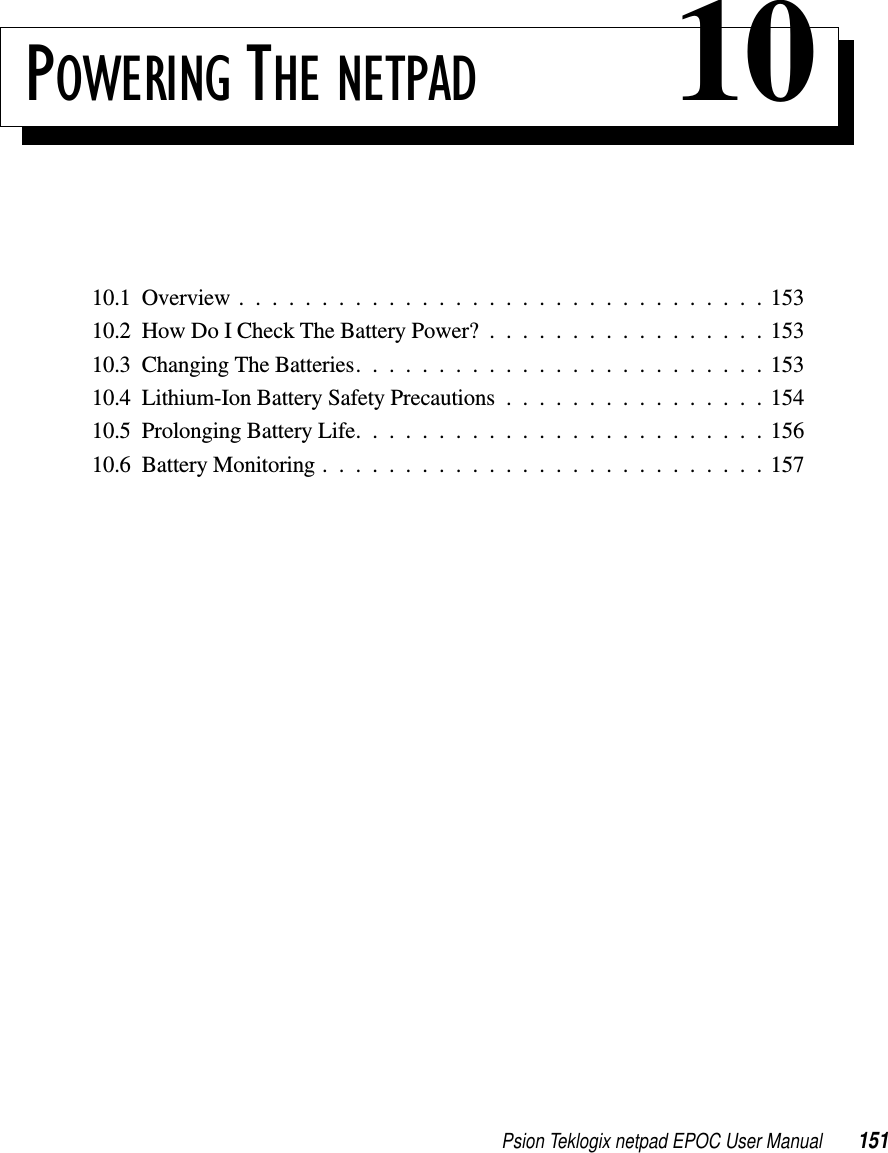 Psion Teklogix netpad EPOC User Manual 151POWERING THE NETPAD 1010.1Overview................................15310.2HowDoICheckTheBatteryPower?.................15310.3ChangingTheBatteries.........................15310.4Lithium-IonBatterySafetyPrecautions................15410.5 Prolonging Battery Life. . . ......................15610.6BatteryMonitoring...........................157