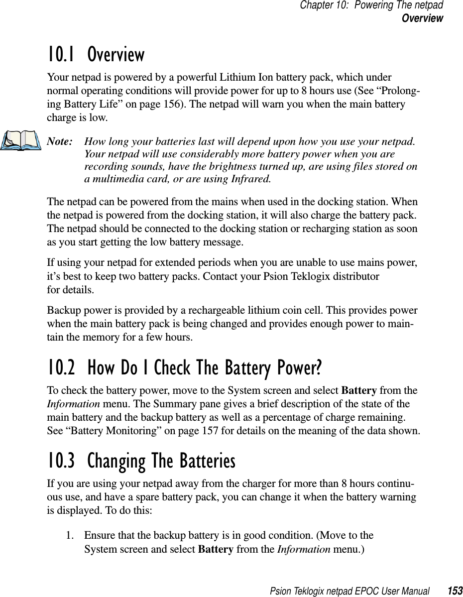 Psion Teklogix netpad EPOC User Manual 153Chapter 10: Powering The netpadOverview10.1  OverviewYour netpad is powered by a powerful Lithium Ion battery pack, which undernormal operating conditions will provide power for up to 8 hours use (See “Prolong-ing Battery Life” on page 156). The netpad will warn you when the main batterycharge is low.Note: How long your batteries last will depend upon how you use your netpad.Your netpad will use considerably more battery power when you arerecording sounds, have the brightness turned up, are using files stored ona multimedia card, or are using Infrared.The netpad can be powered from the mains when used in the docking station. Whenthe netpad is powered from the docking station, it will also charge the battery pack.The netpad should be connected to the docking station or recharging station as soonas you start getting the low battery message.If using your netpad for extended periods when you are unable to use mains power,it’s best to keep two battery packs. Contact your Psion Teklogix distributorfor details.Backup power is provided by a rechargeable lithium coin cell. This provides powerwhen the main battery pack is being changed and provides enough power to main-tain the memory for a few hours.10.2  How Do I Check The Battery Power?To check the battery power, move to the System screen and select Battery from theInformation menu. The Summary pane gives a brief description of the state of themain battery and the backup battery as well as a percentage of charge remaining.See “Battery Monitoring” on page 157 for details on the meaning of the data shown.10.3  Changing The BatteriesIf you are using your netpad away from the charger for more than 8 hours continu-ous use, and have a spare battery pack, you can change it when the battery warningis displayed. To do this:1. Ensure that the backup battery is in good condition. (Move to theSystem screen and select Battery from the Information menu.)