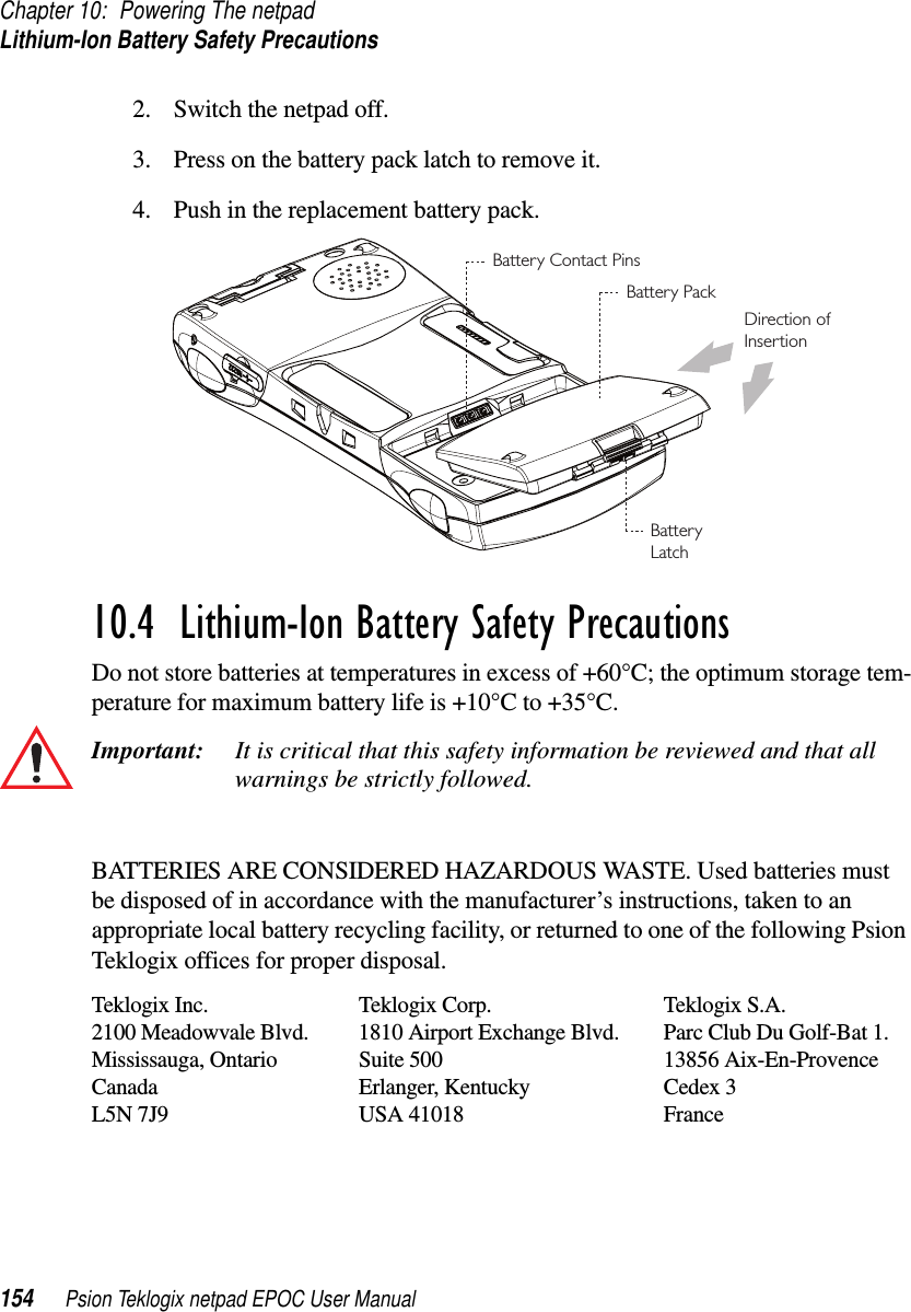 Chapter 10: Powering The netpadLithium-Ion Battery Safety Precautions154 Psion Teklogix netpad EPOC User Manual2. Switch the netpad off.3. Press on the battery pack latch to remove it.4. Push in the replacement battery pack.10.4  Lithium-Ion Battery Safety PrecautionsDo not store batteries at temperatures in excess of +60°C; the optimum storage tem-perature for maximum battery life is +10°C to +35°C.Important: It is critical that this safety information be reviewed and that allwarnings be strictly followed.BATTERIES ARE CONSIDERED HAZARDOUS WASTE. Used batteries mustbe disposed of in accordance with the manufacturer’s instructions, taken to anappropriate local battery recycling facility, or returned to one of the following PsionTeklogix offices for proper disposal.Teklogix Inc. Teklogix Corp. Teklogix S.A.2100 Meadowvale Blvd. 1810 Airport Exchange Blvd. Parc Club Du Golf-Bat 1.Mississauga, Ontario Suite 500 13856 Aix-En-ProvenceCanada Erlanger, Kentucky Cedex 3L5N 7J9 USA 41018 FranceBattery PackDirection ofInsertionBatteryLatchBattery Contact Pins