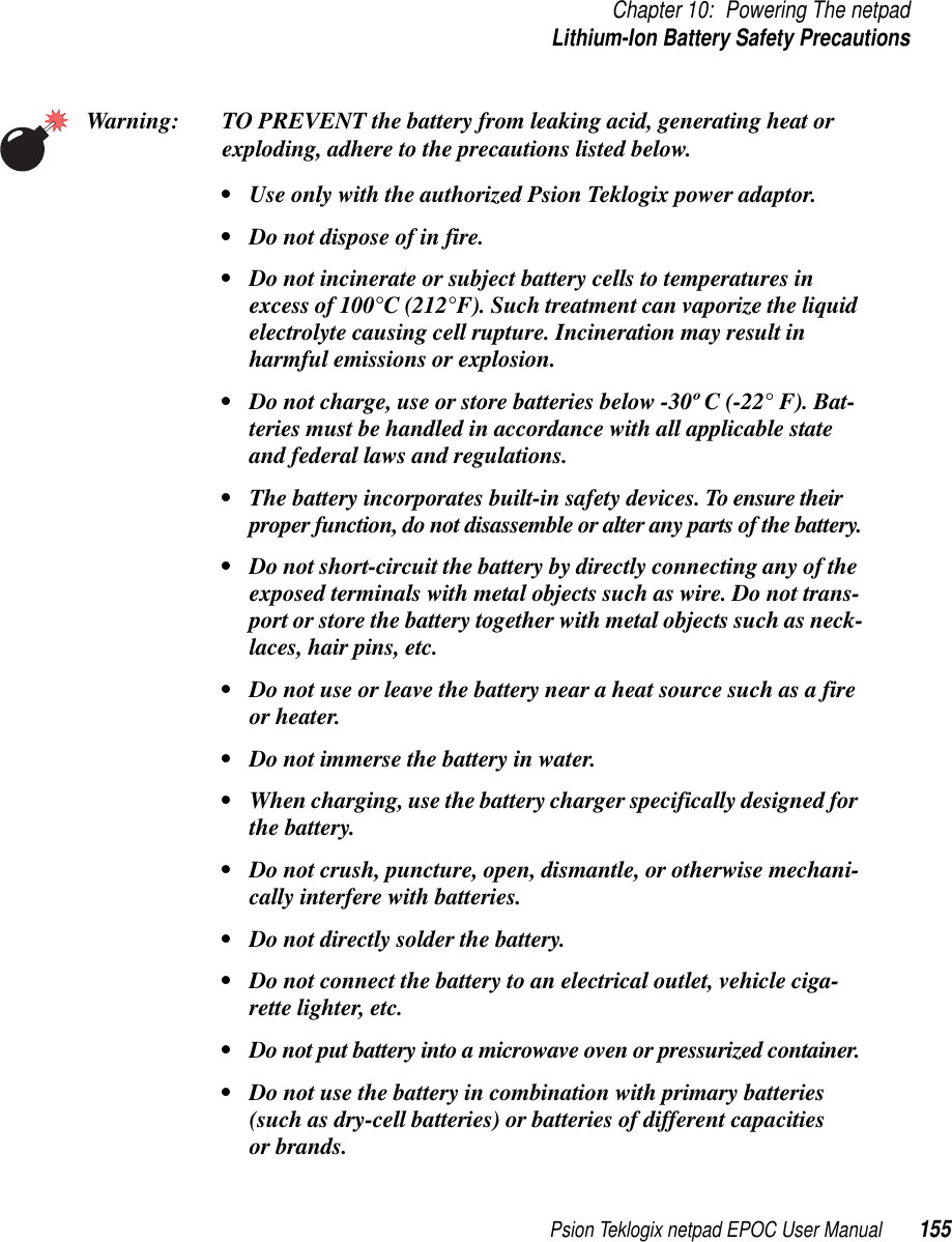 Psion Teklogix netpad EPOC User Manual 155Chapter 10: Powering The netpadLithium-Ion Battery Safety PrecautionsWarning: TO PREVENT the battery from leaking acid, generating heat orexploding, adhere to the precautions listed below.• Use only with the authorized Psion Teklogix power adaptor.• Do not dispose of in fire.• Do not incinerate or subject battery cells to temperatures inexcess of 100°C (212°F). Such treatment can vaporize the liquidelectrolyte causing cell rupture. Incineration may result inharmful emissions or explosion.• Do not charge, use or store batteries below -30º C (-22° F). Bat-teries must be handled in accordance with all applicable stateand federal laws and regulations.• The battery incorporates built-in safety devices. To ensure theirproper function, do not disassemble or alter any parts of the battery.• Do not short-circuit the battery by directly connecting any of theexposed terminals with metal objects such as wire. Do not trans-port or store the battery together with metal objects such as neck-laces, hair pins, etc.• Do not use or leave the battery near a heat source such as a fireor heater.• Do not immerse the battery in water.• When charging, use the battery charger specifically designed forthe battery.• Do not crush, puncture, open, dismantle, or otherwise mechani-cally interfere with batteries.• Do not directly solder the battery.• Do not connect the battery to an electrical outlet, vehicle ciga-rette lighter, etc.• Do not put battery into a microwave oven or pressurized container.• Do not use the battery in combination with primary batteries(such as dry-cell batteries) or batteries of different capacitiesor brands.