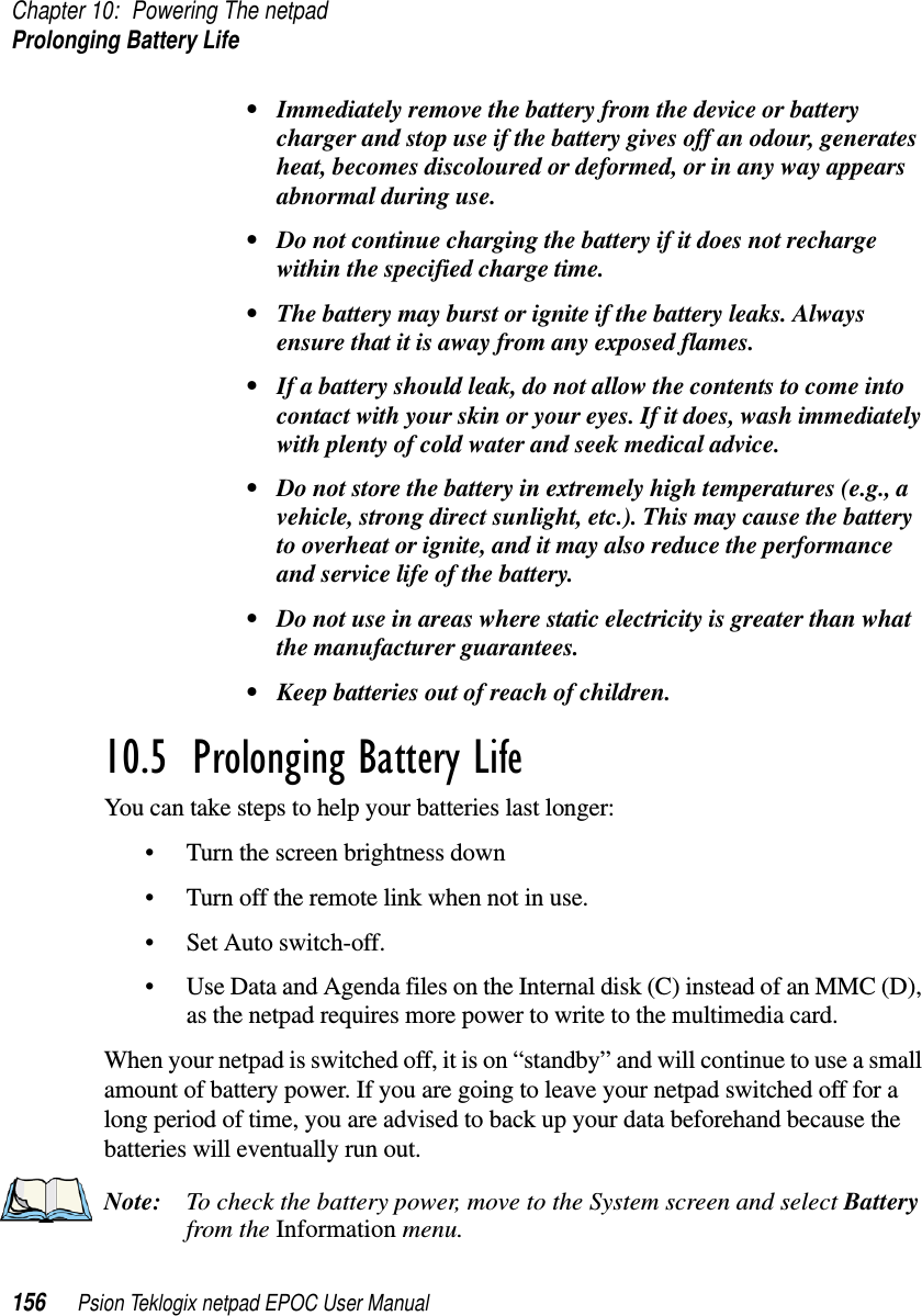 Chapter 10: Powering The netpadProlonging Battery Life156 Psion Teklogix netpad EPOC User Manual• Immediately remove the battery from the device or batterycharger and stop use if the battery gives off an odour, generatesheat, becomes discoloured or deformed, or in any way appearsabnormal during use.• Do not continue charging the battery if it does not rechargewithin the specified charge time.• The battery may burst or ignite if the battery leaks. Alwaysensure that it is away from any exposed flames.• If a battery should leak, do not allow the contents to come intocontact with your skin or your eyes. If it does, wash immediatelywith plenty of cold water and seek medical advice.• Do not store the battery in extremely high temperatures (e.g., avehicle, strong direct sunlight, etc.). This may cause the batteryto overheat or ignite, and it may also reduce the performanceand service life of the battery.• Do not use in areas where static electricity is greater than whatthe manufacturer guarantees.• Keep batteries out of reach of children.10.5  Prolonging Battery LifeYou can take steps to help your batteries last longer:• Turn the screen brightness down• Turn off the remote link when not in use.• Set Auto switch-off.• Use Data and Agenda files on the Internal disk (C) instead of an MMC (D),as the netpad requires more power to write to the multimedia card.When your netpad is switched off, it is on “standby” and will continue to use a smallamount of battery power. If you are going to leave your netpad switched off for along period of time, you are advised to back up your data beforehand because thebatteries will eventually run out.Note: To check the battery power, move to the System screen and select Batteryfrom the Information menu.