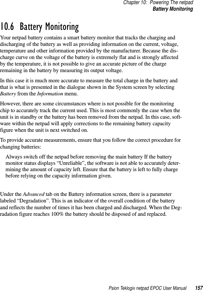 Psion Teklogix netpad EPOC User Manual 157Chapter 10: Powering The netpadBattery Monitoring10.6  Battery MonitoringYour netpad battery contains a smart battery monitor that tracks the charging anddischarging of the battery as well as providing information on the current, voltage,temperature and other information provided by the manufacturer. Because the dis-charge curve on the voltage of the battery is extremely flat and is strongly affectedby the temperature, it is not possible to give an accurate picture of the chargeremaining in the battery by measuring its output voltage.In this case it is much more accurate to measure the total charge in the battery andthat is what is presented in the dialogue shown in the System screen by selectingBattery from the Information menu.However, there are some circumstances where is not possible for the monitoringchip to accurately track the current used. This is most commonly the case when theunit is in standby or the battery has been removed from the netpad. In this case, soft-ware within the netpad will apply corrections to the remaining battery capacityfigure when the unit is next switched on.To provide accurate measurements, ensure that you follow the correct procedure forchanging batteries:Always switch off the netpad before removing the main battery If the batterymonitor status displays “Unreliable”, the software is not able to accurately deter-mining the amount of capacity left. Ensure that the battery is left to fully chargebefore relying on the capacity information given.Under the Advanced tab on the Battery information screen, there is a parameterlabeled “Degradation”. This is an indicator of the overall condition of the batteryand reflects the number of times it has been charged and discharged. When the Deg-radation figure reaches 100% the battery should be disposed of and replaced.