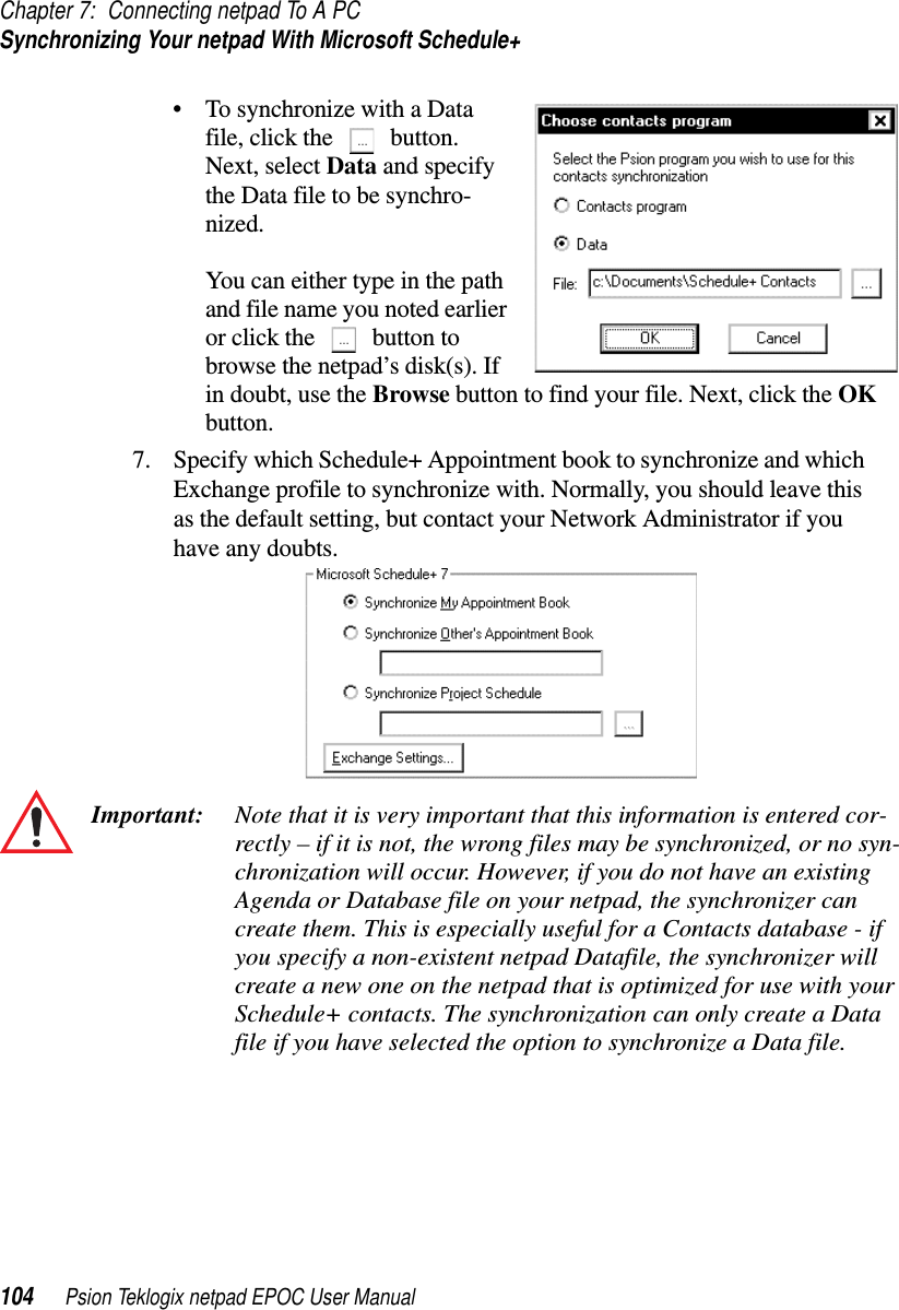 Chapter 7: Connecting netpad To A PCSynchronizing Your netpad With Microsoft Schedule+104 Psion Teklogix netpad EPOC User Manual• To synchronize with a Datafile, click the button.Next, select Data and specifythe Data file to be synchro-nized.You can either type in the pathand file name you noted earlieror click the button tobrowse the netpad’s disk(s). Ifin doubt, use the Browse button to find your file. Next, click the OKbutton.7. Specify which Schedule+ Appointment book to synchronize and whichExchange profile to synchronize with. Normally, you should leave thisas the default setting, but contact your Network Administrator if youhave any doubts.Important: Note that it is very important that this information is entered cor-rectly – if it is not, the wrong files may be synchronized, or no syn-chronization will occur. However, if you do not have an existingAgenda or Database file on your netpad, the synchronizer cancreate them. This is especially useful for a Contacts database - ifyou specify a non-existent netpad Datafile, the synchronizer willcreate a new one on the netpad that is optimized for use with yourSchedule+ contacts. The synchronization can only create a Datafile if you have selected the option to synchronize a Data file.