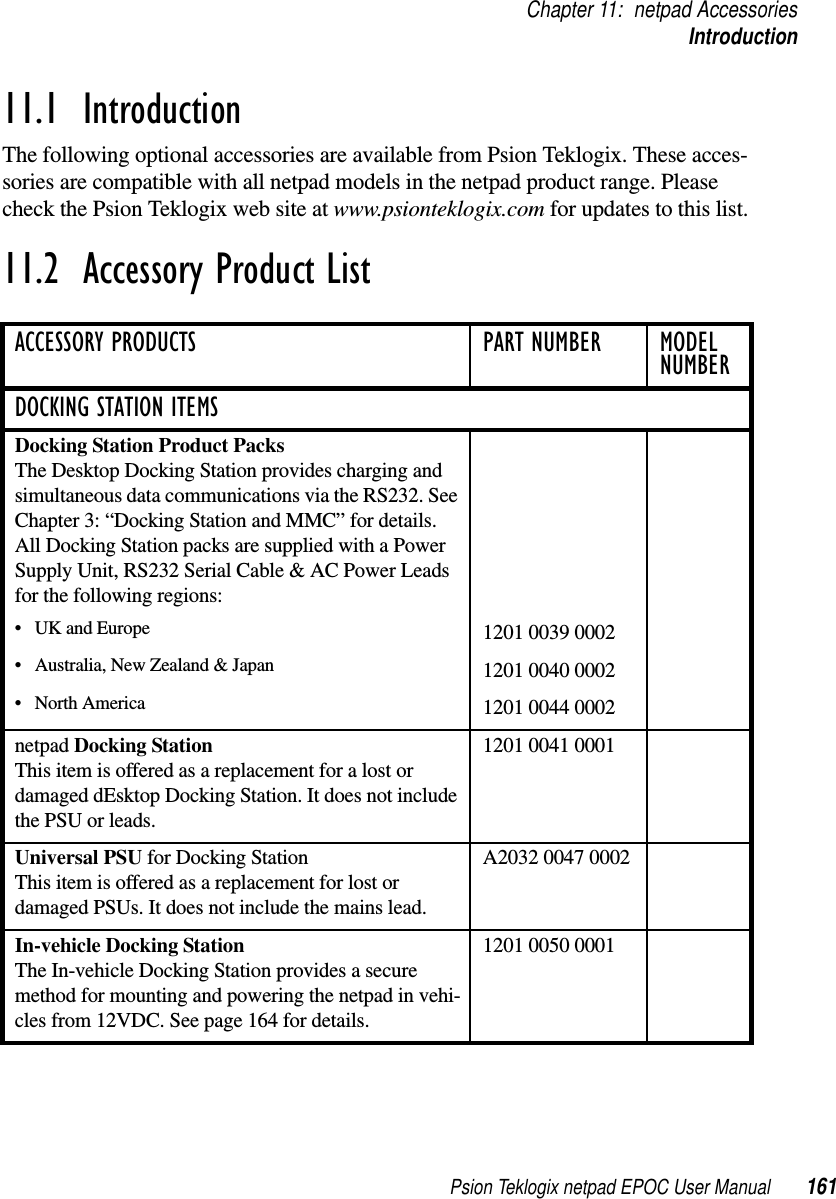 Psion Teklogix netpad EPOC User Manual 161Chapter 11: netpad AccessoriesIntroduction11.1  IntroductionThe following optional accessories are available from Psion Teklogix. These acces-sories are compatible with all netpad models in the netpad product range. Pleasecheck the Psion Teklogix web site at www.psionteklogix.com for updates to this list.11.2  Accessory Product ListACCESSORY PRODUCTS PART NUMBER MODEL NUMBERDOCKING STATION ITEMSDocking Station Product PacksThe Desktop Docking Station provides charging andsimultaneous data communications via the RS232. SeeChapter 3: “Docking Station and MMC” for details.All Docking Station packs are supplied with a PowerSupply Unit, RS232 Serial Cable &amp; AC Power Leadsfor the following regions:• UK and Europe 1201 0039 0002• Australia, New Zealand &amp; Japan 1201 0040 0002•NorthAmerica 1201 0044 0002netpad Docking StationThis item is offered as a replacement for a lost ordamaged dEsktop Docking Station. It does not includethe PSU or leads.1201 0041 0001Universal PSU for Docking StationThis item is offered as a replacement for lost ordamaged PSUs. It does not include the mains lead.A2032 0047 0002In-vehicle Docking StationThe In-vehicle Docking Station provides a securemethod for mounting and powering the netpad in vehi-cles from 12VDC. See page 164 for details.1201 0050 0001