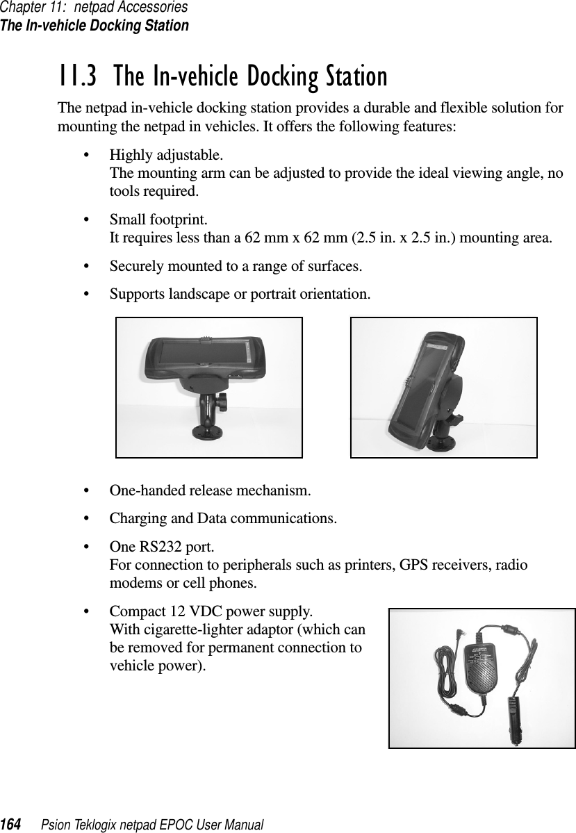 Chapter 11: netpad AccessoriesThe In-vehicle Docking Station164 Psion Teklogix netpad EPOC User Manual11.3  The In-vehicle Docking StationThe netpad in-vehicle docking station provides a durable and flexible solution formounting the netpad in vehicles. It offers the following features:• Highly adjustable.The mounting arm can be adjusted to provide the ideal viewing angle, notools required.• Small footprint.It requires less than a 62 mm x 62 mm (2.5 in. x 2.5 in.) mounting area.• Securely mounted to a range of surfaces.• Supports landscape or portrait orientation.• One-handed release mechanism.• Charging and Data communications.• One RS232 port.For connection to peripherals such as printers, GPS receivers, radiomodems or cell phones.• Compact 12 VDC power supply.With cigarette-lighter adaptor (which canbe removed for permanent connection tovehicle power).