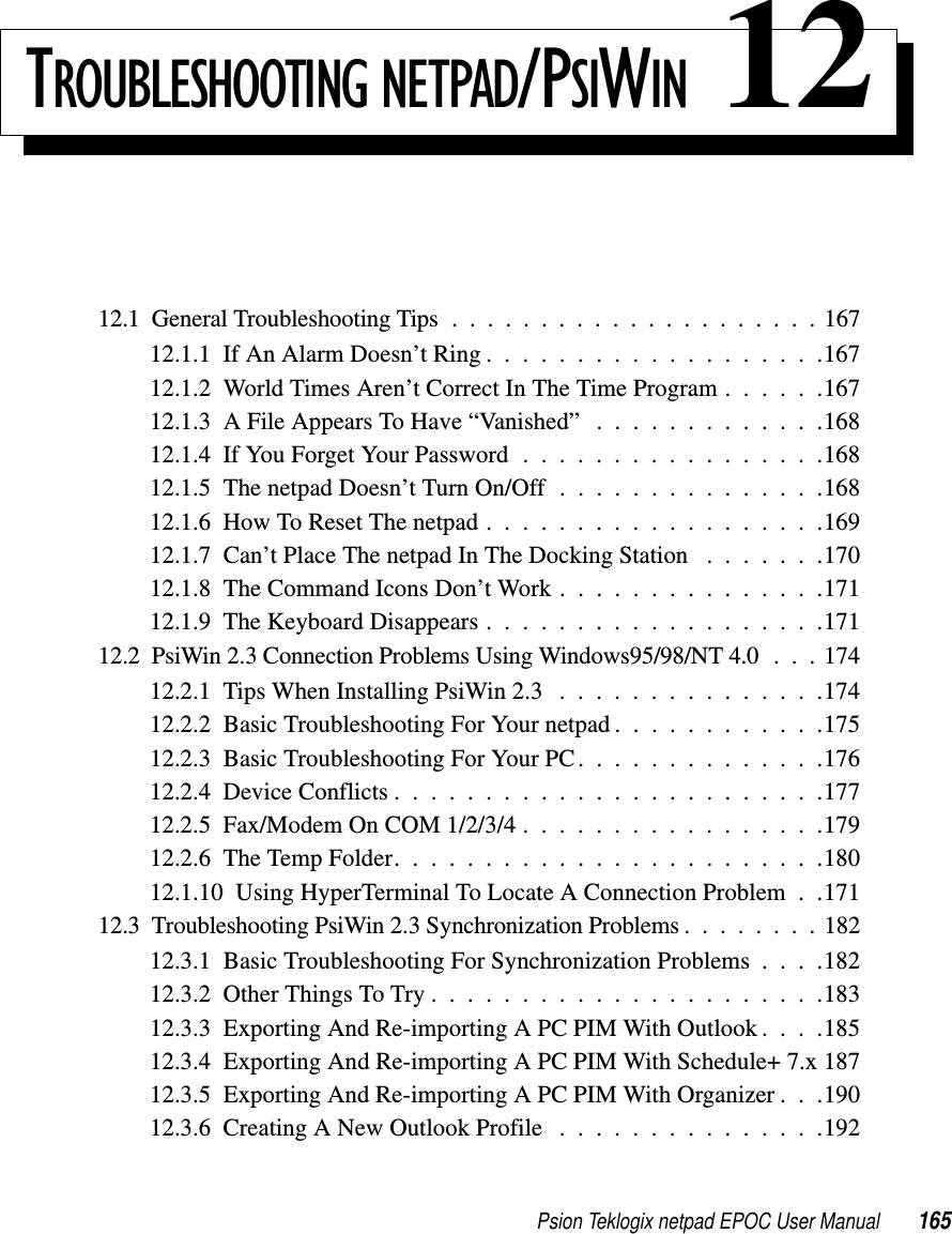 Psion Teklogix netpad EPOC User Manual 165TROUBLESHOOTING NETPAD/PSIWIN 1212.1 General Troubleshooting Tips .....................16712.1.1IfAnAlarmDoesn’tRing...................16712.1.2 World Times Aren’t Correct In The Time Program . . . . . .16712.1.3 A File Appears To Have “Vanished” . . . . . . . . . . . . .16812.1.4IfYouForgetYourPassword.................16812.1.5 The netpad Doesn’t Turn On/Off . . . . . . . . . . . . . . .16812.1.6HowToResetThenetpad...................16912.1.7 Can’t Place The netpad In The Docking Station . . . . . . .17012.1.8 The Command Icons Don’t Work . . . . . . . . . . . . . . .17112.1.9TheKeyboardDisappears...................17112.2 PsiWin 2.3 Connection Problems Using Windows95/98/NT 4.0 . . . 17412.2.1TipsWhenInstallingPsiWin2.3 ...............17412.2.2 Basic Troubleshooting For Your netpad . . . . . . . . . . . .17512.2.3 Basic Troubleshooting For Your PC. . . . . . . . . . . . . .17612.2.4DeviceConflicts........................17712.2.5Fax/ModemOnCOM1/2/3/4.................17912.2.6TheTempFolder........................18012.1.10 Using HyperTerminal To Locate A Connection Problem . .17112.3 Troubleshooting PsiWin 2.3 Synchronization Problems ........18212.3.1 Basic Troubleshooting For Synchronization Problems . . . .18212.3.2OtherThingsToTry......................18312.3.3 Exporting And Re-importing A PC PIM With Outlook . . . .18512.3.4 Exporting And Re-importing A PC PIM With Schedule+ 7.x 18712.3.5 Exporting And Re-importing A PC PIM With Organizer . . .19012.3.6CreatingANewOutlookProfile ...............192