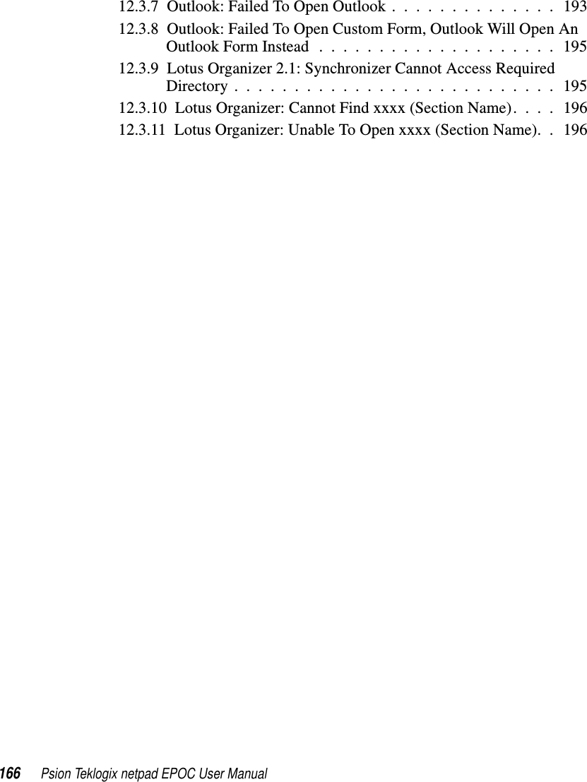166 Psion Teklogix netpad EPOC User Manual12.3.7 Outlook: Failed To Open Outlook . . . . . . . . . . . . . . 19312.3.8 Outlook: Failed To Open Custom Form, Outlook Will Open AnOutlookFormInstead....................19512.3.9 Lotus Organizer 2.1: Synchronizer Cannot Access RequiredDirectory...........................19512.3.10 Lotus Organizer: Cannot Find xxxx (Section Name). . . . 19612.3.11 Lotus Organizer: Unable To Open xxxx (Section Name). . 196