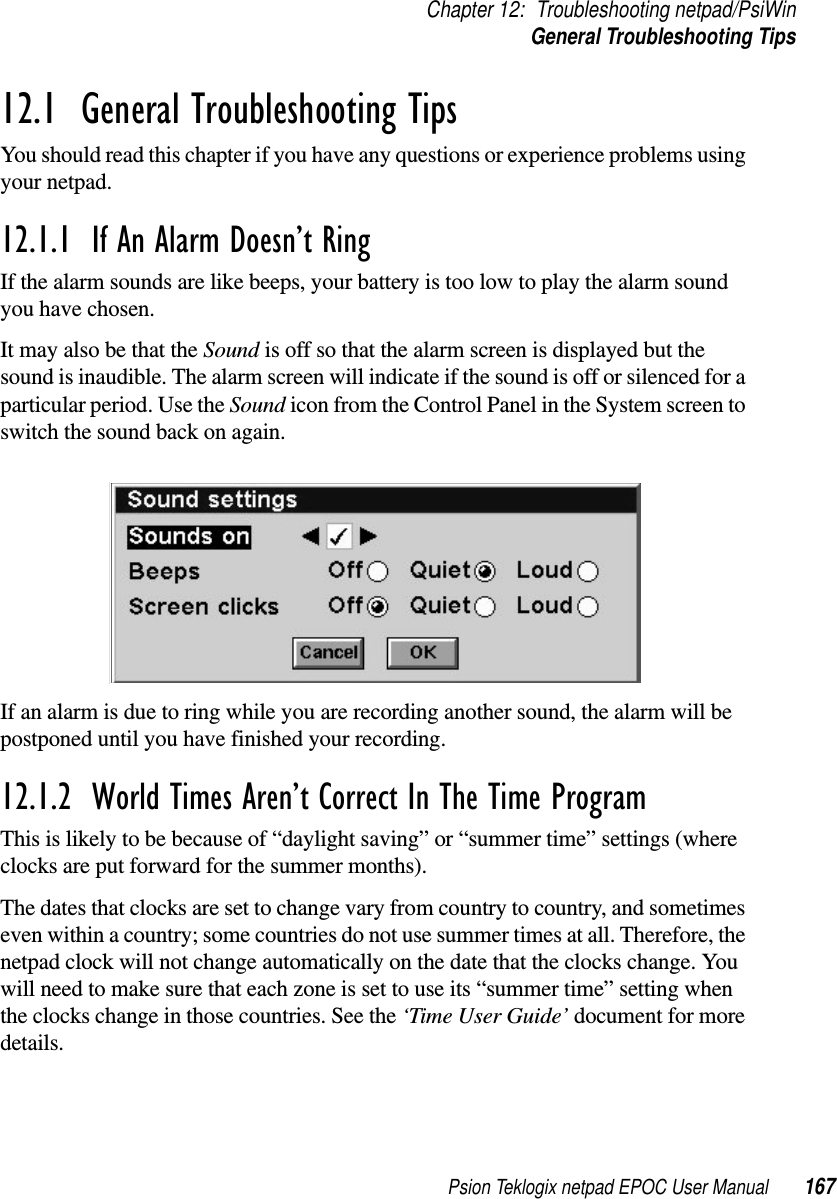 Psion Teklogix netpad EPOC User Manual 167Chapter 12: Troubleshooting netpad/PsiWinGeneral Troubleshooting Tips12.1  General Troubleshooting TipsYou should read this chapter if you have any questions or experience problems usingyour netpad.12.1.1  If An Alarm Doesn’t Ring If the alarm sounds are like beeps, your battery is too low to play the alarm soundyou have chosen.ItmayalsobethattheSound is off so that the alarm screen is displayed but thesound is inaudible. The alarm screen will indicate if the sound is off or silenced for aparticular period. Use the Sound icon from the Control Panel in the System screen toswitch the sound back on again.If an alarm is due to ring while you are recording another sound, the alarm will bepostponed until you have finished your recording.12.1.2  World Times Aren’t Correct In The Time ProgramThis is likely to be because of “daylight saving” or “summer time” settings (whereclocks are put forward for the summer months).The dates that clocks are set to change vary from country to country, and sometimeseven within a country; some countries do not use summer times at all. Therefore, thenetpad clock will not change automatically on the date that the clocks change. Youwill need to make sure that each zone is set to use its “summer time” setting whenthe clocks change in those countries. See the ‘Time User Guide’ document for moredetails.