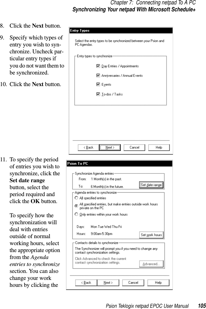 Psion Teklogix netpad EPOC User Manual 105Chapter 7: Connecting netpad To A PCSynchronizing Your netpad With Microsoft Schedule+8. Click the Next button.9. Specify which types ofentry you wish to syn-chronize. Uncheck par-ticular entry types ifyou do not want them tobe synchronized.10. Click the Next button.11. To specify the periodof entries you wish tosynchronize, click theSet date rangebutton, select theperiod required andclick the OK button.To specify how thesynchronization willdeal with entriesoutside of normalworking hours, selectthe appropriate optionfrom the Agendaentries to synchronizesection. You can alsochange your workhours by clicking the