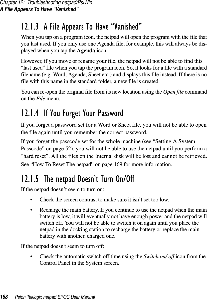 Chapter 12: Troubleshooting netpad/PsiWinA File Appears To Have “Vanished”168 Psion Teklogix netpad EPOC User Manual12.1.3  A File Appears To Have “Vanished”When you tap on a program icon, the netpad will open the program with the file thatyou last used. If you only use one Agenda file, for example, this will always be dis-played when you tap the Agenda icon.However, if you move or rename your file, the netpad will not be able to find this“last used” file when you tap the program icon. So, it looks for a file with a standardfilename (e.g. Word, Agenda, Sheet etc.) and displays this file instead. If there is nofile with this name in the standard folder, a new file is created.You can re-open the original file from its new location using the Open file commandon the File menu.12.1.4  If You Forget Your Password If you forget a password set for a Word or Sheet file, you will not be able to openthe file again until you remember the correct password.If you forget the passcode set for the whole machine (see “Setting A SystemPasscode” on page 52), you will not be able to use the netpad until you perform a“hard reset”. All the files on the Internal disk will be lost and cannot be retrieved.See “How To Reset The netpad” on page 169 for more information.12.1.5  The netpad Doesn’t Turn On/Off If the netpad doesn’t seem to turn on:• Check the screen contrast to make sure it isn’t set too low.• Recharge the main battery. If you continue to use the netpad when the mainbattery is low, it will eventually not have enough power and the netpad willswitch off. You will not be able to switch it on again until you place thenetpad in the docking station to recharge the battery or replace the mainbattery with another, charged one.If the netpad doesn&apos;t seem to turn off:• Check the automatic switch off time using the Switch on/ off icon from theControl Panel in the System screen.