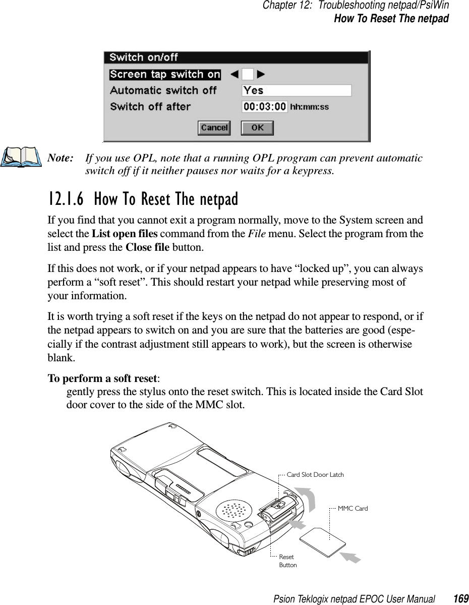 Psion Teklogix netpad EPOC User Manual 169Chapter 12: Troubleshooting netpad/PsiWinHow To Reset The netpadNote: If you use OPL, note that a running OPL program can prevent automaticswitch off if it neither pauses nor waits for a keypress.12.1.6  How To Reset The netpad If you find that you cannot exit a program normally, move to the System screen andselect the List open files command from the File menu. Select the program from thelist and press the Close file button.If this does not work, or if your netpad appears to have “locked up”, you can alwaysperform a “soft reset”. This should restart your netpad while preserving most ofyour information.It is worth trying a soft reset if the keys on the netpad do not appear to respond, or ifthe netpad appears to switch on and you are sure that the batteries are good (espe-cially if the contrast adjustment still appears to work), but the screen is otherwiseblank.To perform a soft reset:gently press the stylus onto the reset switch. This is located inside the Card Slotdoor cover to the side of the MMC slot.Card Slot Door LatchMMC CardResetButton