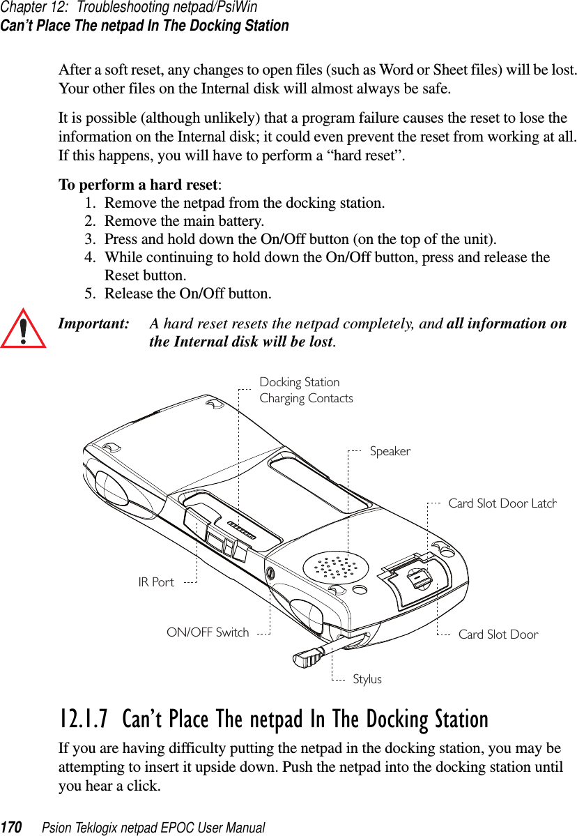 Chapter 12: Troubleshooting netpad/PsiWinCan’t Place The netpad In The Docking Station170 Psion Teklogix netpad EPOC User ManualAfter a soft reset, any changes to open files (such as Word or Sheet files) will be lost.Your other files on the Internal disk will almost always be safe.It is possible (although unlikely) that a program failure causes the reset to lose theinformation on the Internal disk; it could even prevent the reset from working at all.If this happens, you will have to perform a “hard reset”.To perform a hard reset:1. Remove the netpad from the docking station.2. Remove the main battery.3. Press and hold down the On/Off button (on the top of the unit).4. While continuing to hold down the On/Off button, press and release theReset button.5. Release the On/Off button.Important: A hard reset resets the netpad completely, and all information onthe Internal disk will be lost.12.1.7  Can’t Place The netpad In The Docking Station If you are having difficulty putting the netpad in the docking station, you may beattempting to insert it upside down. Push the netpad into the docking station untilyou hear a click.SpeakerCard Slot Door LatchCard Slot DoorStylusON/OFF SwitchDocking StationCharging ContactsIR Port