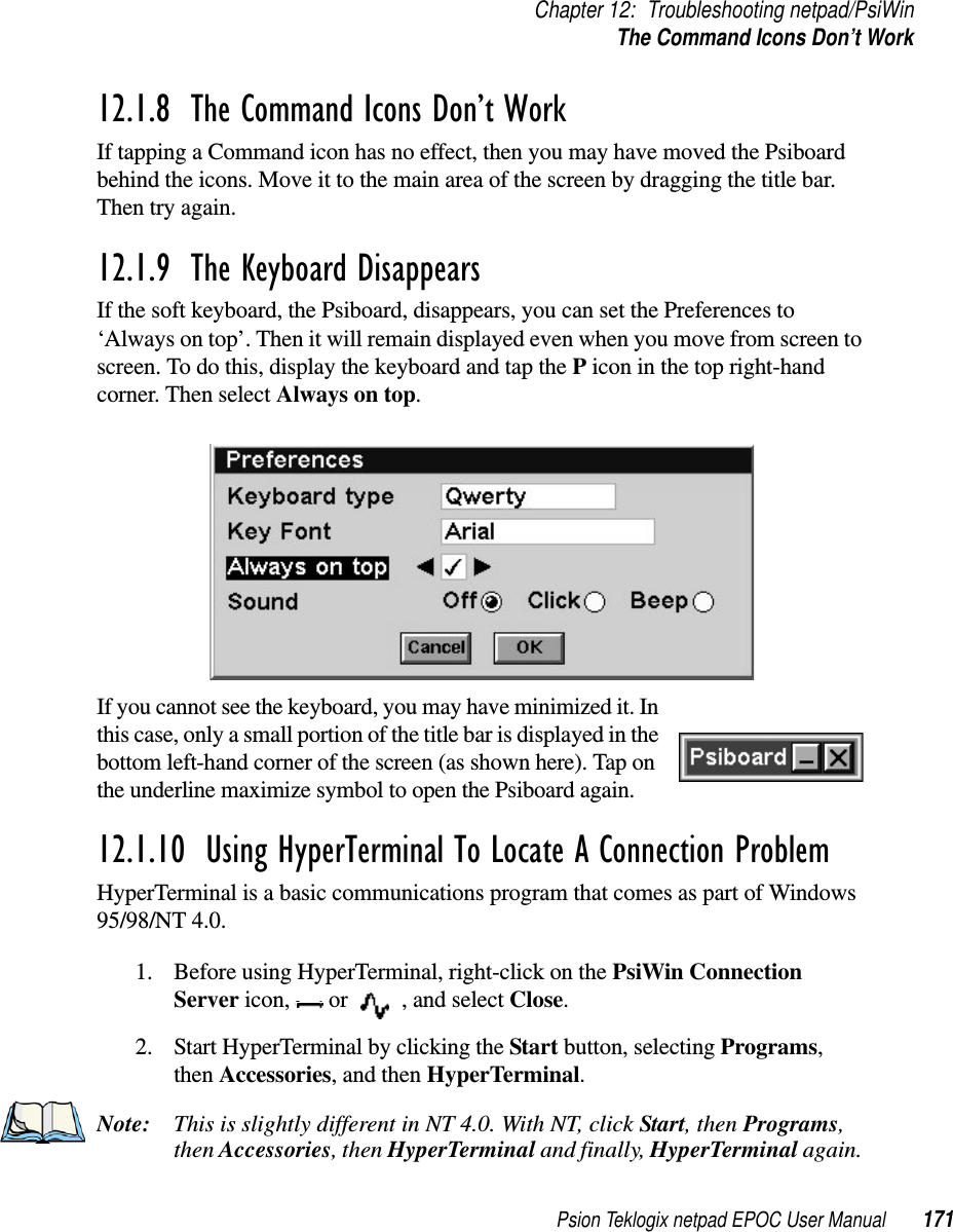 Psion Teklogix netpad EPOC User Manual 171Chapter 12: Troubleshooting netpad/PsiWinThe Command Icons Don’t Work12.1.8  The Command Icons Don’t Work If tapping a Command icon has no effect, then you may have moved the Psiboardbehind the icons. Move it to the main area of the screen by dragging the title bar.Then try again.12.1.9  The Keyboard Disappears If the soft keyboard, the Psiboard, disappears, you can set the Preferences to‘Always on top’. Then it will remain displayed even when you move from screen toscreen. To do this, display the keyboard and tap the Picon in the top right-handcorner. Then select Always on top.If you cannot see the keyboard, you may have minimized it. Inthis case, only a small portion of the title bar is displayed in thebottom left-hand corner of the screen (as shown here). Tap onthe underline maximize symbol to open the Psiboard again.12.1.10  Using HyperTerminal To Locate A Connection ProblemHyperTerminal is a basic communications program that comes as part of Windows95/98/NT 4.0.1. Before using HyperTerminal, right-click on the PsiWin ConnectionServer icon, or , and select Close.2. Start HyperTerminal by clicking the Start button, selecting Programs,then Accessories,andthenHyperTerminal.Note: This is slightly different in NT 4.0. With NT, click Start,thenPrograms,then Accessories,thenHyperTerminal and finally, HyperTerminal again.