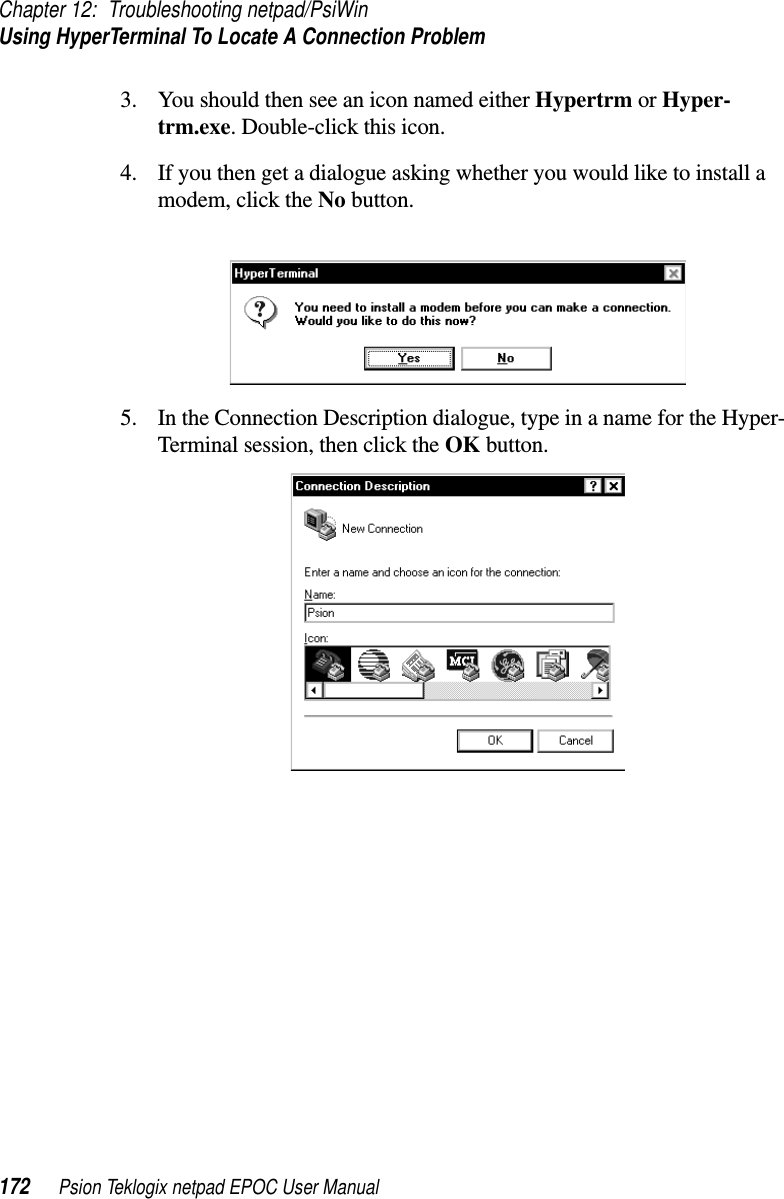 Chapter 12: Troubleshooting netpad/PsiWinUsing HyperTerminal To Locate A Connection Problem172 Psion Teklogix netpad EPOC User Manual3. You should then see an icon named either Hypertrm or Hyper-trm.exe. Double-click this icon.4. If you then get a dialogue asking whether you would like to install amodem, click the No button.5. In the Connection Description dialogue, type in a name for the Hyper-Terminal session, then click the OK button.