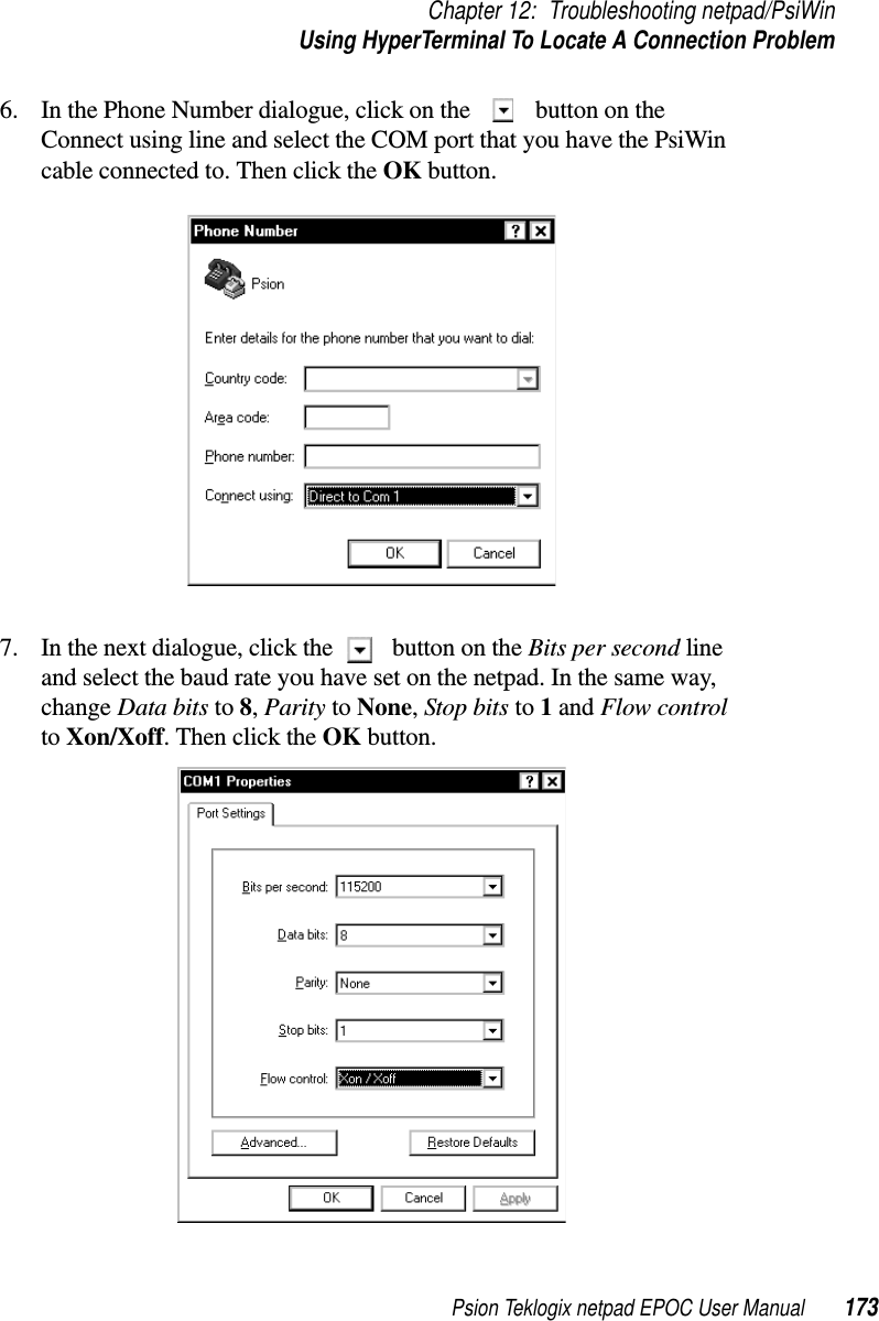 Psion Teklogix netpad EPOC User Manual 173Chapter 12: Troubleshooting netpad/PsiWinUsing HyperTerminal To Locate A Connection Problem6. In the Phone Number dialogue, click on the button on theConnect using line and select the COM port that you have the PsiWincable connected to. Then click the OK button.7. In the next dialogue, click the button on the Bits per second lineand select the baud rate you have set on the netpad. In the same way,change Data bits to 8,Parity to None,Stop bits to 1and Flow controlto Xon/Xoff.ThenclicktheOK button.