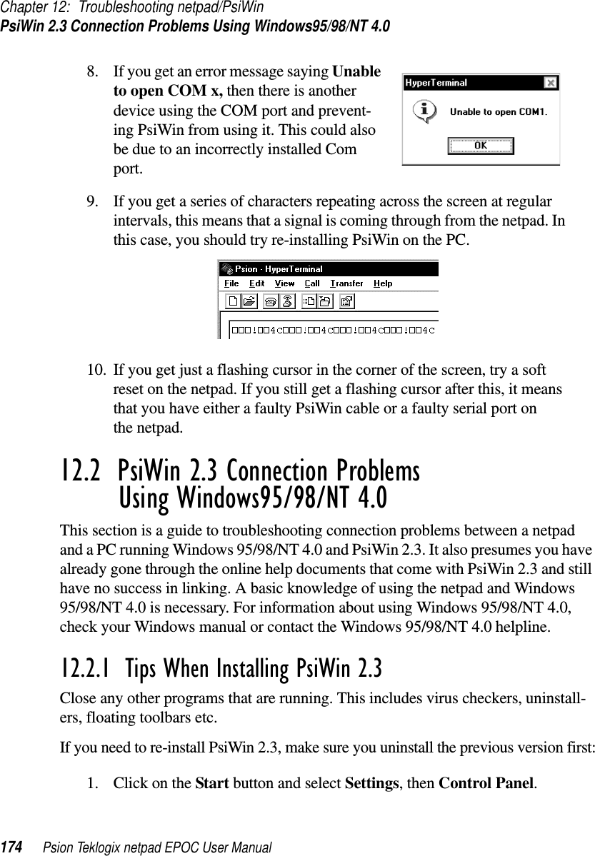 Chapter 12: Troubleshooting netpad/PsiWinPsiWin 2.3 Connection Problems Using Windows95/98/NT 4.0174 Psion Teklogix netpad EPOC User Manual8. If you get an error message saying Unableto open COM x, then there is anotherdevice using the COM port and prevent-ing PsiWin from using it. This could alsobe due to an incorrectly installed Comport.9. If you get a series of characters repeating across the screen at regularintervals, this means that a signal is coming through from the netpad. Inthis case, you should try re-installing PsiWin on the PC.10. If you get just a flashing cursor in the corner of the screen, try a softreset on the netpad. If you still get a flashing cursor after this, it meansthat you have either a faulty PsiWin cable or a faulty serial port onthe netpad.12.2  PsiWin 2.3 Connection Problems Using Windows95/98/NT 4.0This section is a guide to troubleshooting connection problems between a netpadand a PC running Windows 95/98/NT 4.0 and PsiWin 2.3. It also presumes you havealready gone through the online help documents that come with PsiWin 2.3 and stillhave no success in linking. A basic knowledge of using the netpad and Windows95/98/NT 4.0 is necessary. For information about using Windows 95/98/NT 4.0,check your Windows manual or contact the Windows 95/98/NT 4.0 helpline.12.2.1  Tips When Installing PsiWin 2.3Close any other programs that are running. This includes virus checkers, uninstall-ers, floating toolbars etc.If you need to re-install PsiWin 2.3, make sure you uninstall the previous version first:1. ClickontheStart button and select Settings,thenControl Panel.