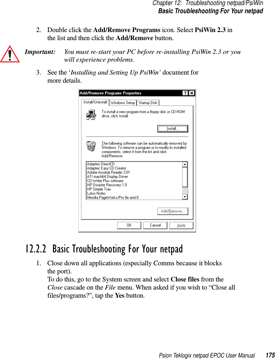 Psion Teklogix netpad EPOC User Manual 175Chapter 12: Troubleshooting netpad/PsiWinBasic Troubleshooting For Your netpad2. Double click the Add/Remove Programs icon. Select PsiWin 2.3 inthe list and then click the Add/Remove button.Important: You must re-start your PC before re-installing PsiWin 2.3 or youwill experience problems.3. See the ‘Installing and Setting Up PsiWin’ document formore details.12.2.2  Basic Troubleshooting For Your netpad1. Close down all applications (especially Comms because it blocksthe port).To do this, go to the System screen and select Close files from theClose cascade on the File menu. When asked if you wish to “Close allfiles/programs?”, tap the Yes button.