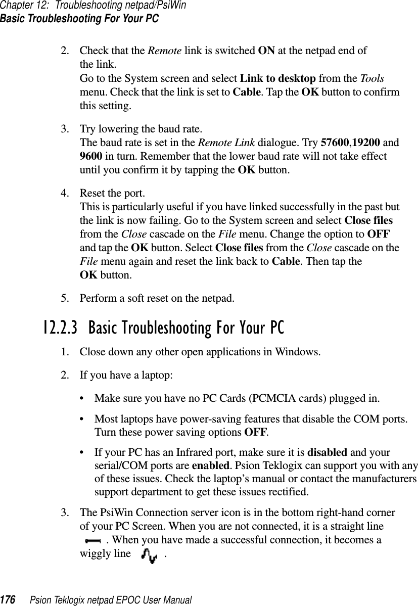 Chapter 12: Troubleshooting netpad/PsiWinBasic Troubleshooting For Your PC176 Psion Teklogix netpad EPOC User Manual2. Check that the Remote link is switched ON at the netpad end ofthe link.Go to the System screen and select Link to desktop from the Toolsmenu. Check that the link is set to Cable.TaptheOK button to confirmthis setting.3. Try lowering the baud rate.The baud rate is set in the Remote Link dialogue. Try 57600,19200 and9600 in turn. Remember that the lower baud rate will not take effectuntil you confirm it by tapping the OK button.4. Reset the port.This is particularly useful if you have linked successfully in the past butthe link is now failing. Go to the System screen and select Close filesfrom the Close cascade on the File menu. Change the option to OFFand tap the OK button. Select Close files from the Close cascade on theFile menu again and reset the link back to Cable.ThentaptheOK button.5. Perform a soft reset on the netpad.12.2.3  Basic Troubleshooting For Your PC1. Close down any other open applications in Windows.2. If you have a laptop:• Make sure you have no PC Cards (PCMCIA cards) plugged in.• Most laptops have power-saving features that disable the COM ports.Turn these power saving options OFF.• If your PC has an Infrared port, make sure it is disabled and yourserial/COM ports are enabled. Psion Teklogix can support you with anyof these issues. Check the laptop’s manual or contact the manufacturerssupport department to get these issues rectified.3. The PsiWin Connection server icon is in the bottom right-hand cornerof your PC Screen. When you are not connected, it is a straight line. When you have made a successful connection, it becomes awiggly line .