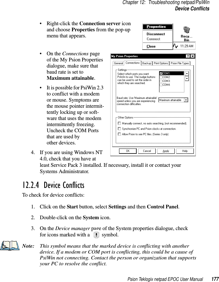 Psion Teklogix netpad EPOC User Manual 177Chapter 12: Troubleshooting netpad/PsiWinDevice Conflicts• Right-click the Connection server iconand choose Properties from the pop-upmenu that appears.•OntheConnections pageof the My Psion Propertiesdialogue, make sure thatbaud rate is set toMaximum attainable.• It is possible for PsiWin 2.3to conflict with a modemor mouse. Symptoms arethe mouse pointer intermit-tently locking up or soft-ware that uses the modemintermittently freezing.Uncheck the COM Portsthat are used byother devices.4. If you are using Windows NT4.0, check that you have atleast Service Pack 3 installed. If necessary, install it or contact yourSystems Administrator.12.2.4  Device ConflictsTo check for device conflicts:1. ClickontheStart button, select Settings and then Control Panel.2. Double-click on the System icon.3. On the Device manager page of the System properties dialogue, checkfor icons marked with a symbol.Note: This symbol means that the marked device is conflicting with anotherdevice. If a modem or COM port is conflicting, this could be a cause ofPsiWin not connecting. Contact the person or organization that supportsyour PC to resolve the conflict.