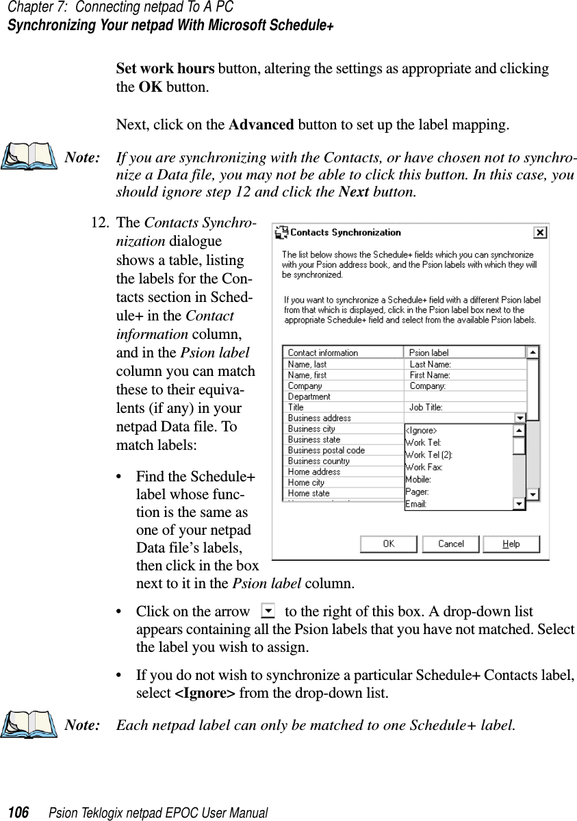 Chapter 7: Connecting netpad To A PCSynchronizing Your netpad With Microsoft Schedule+106 Psion Teklogix netpad EPOC User ManualSet work hours button, altering the settings as appropriate and clickingthe OK button.Next, click on the Advanced button to set up the label mapping.Note: If you are synchronizing with the Contacts, or have chosen not to synchro-nize a Data file, you may not be able to click this button. In this case, youshould ignore step 12 and click the Next button.12. The Contacts Synchro-nization dialogueshows a table, listingthe labels for the Con-tacts section in Sched-ule+ in the Contactinformation column,andinthePsion labelcolumn you can matchthese to their equiva-lents (if any) in yournetpad Data file. Tomatch labels:• Find the Schedule+label whose func-tion is the same asone of your netpadData file’s labels,then click in the boxnext to it in the Psion label column.• Click on the arrow to the right of this box. A drop-down listappears containing all the Psion labels that you have not matched. Selectthe label you wish to assign.• If you do not wish to synchronize a particular Schedule+ Contacts label,select &lt;Ignore&gt; from the drop-down list.Note: Each netpad label can only be matched to one Schedule+ label.