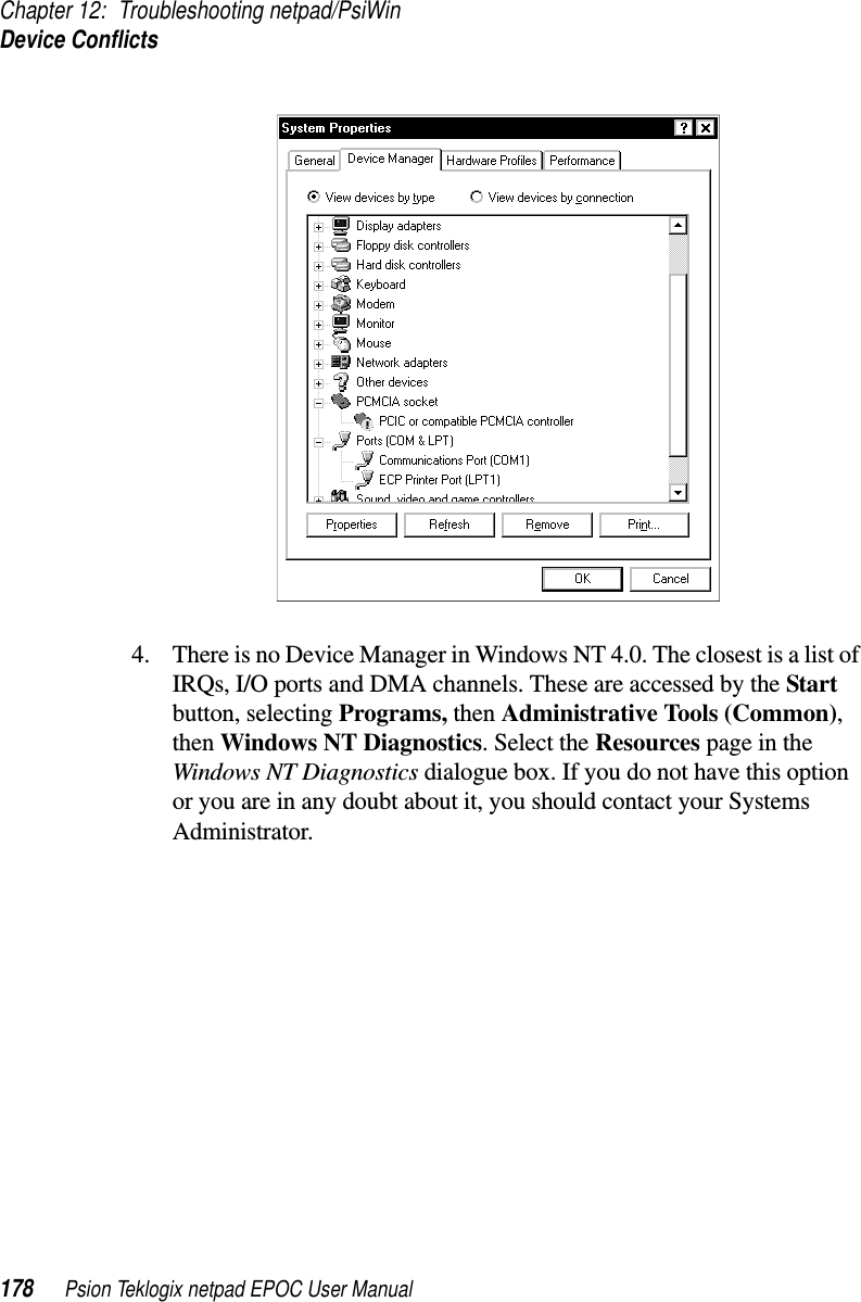 Chapter 12: Troubleshooting netpad/PsiWinDevice Conflicts178 Psion Teklogix netpad EPOC User Manual4. There is no Device Manager in Windows NT 4.0. The closest is a list ofIRQs, I/O ports and DMA channels. These are accessed by the Startbutton, selecting Programs, then Administrative Tools (Common),then Windows NT Diagnostics. Select the Resources page in theWindows NT Diagnostics dialogue box. If you do not have this optionor you are in any doubt about it, you should contact your SystemsAdministrator.