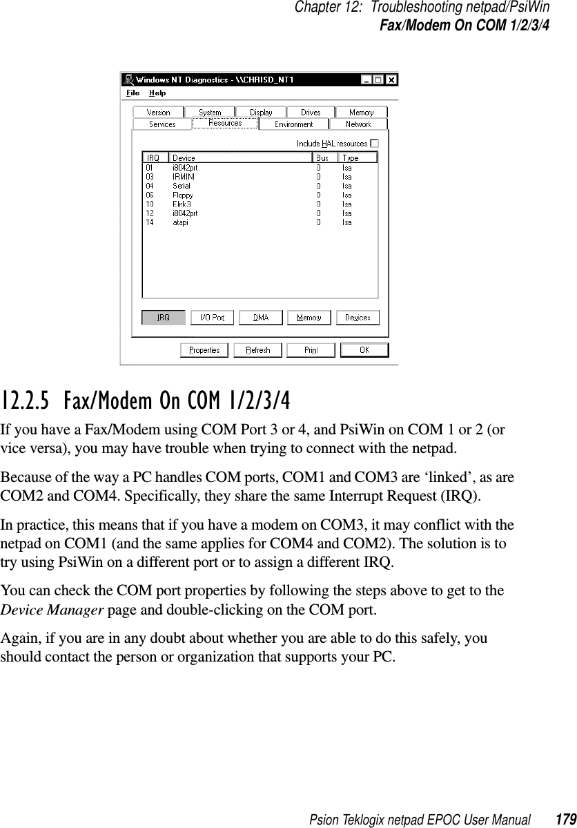 Psion Teklogix netpad EPOC User Manual 179Chapter 12: Troubleshooting netpad/PsiWinFax/Modem On COM 1/2/3/412.2.5  Fax/Modem On COM 1/2/3/4If you have a Fax/Modem using COM Port 3 or 4, and PsiWin on COM 1 or 2 (orvice versa), you may have trouble when trying to connect with the netpad.Because of the way a PC handles COM ports, COM1 and COM3 are ‘linked’, as areCOM2 and COM4. Specifically, they share the same Interrupt Request (IRQ).In practice, this means that if you have a modem on COM3, it may conflict with thenetpad on COM1 (and the same applies for COM4 and COM2). The solution is totry using PsiWin on a different port or to assign a different IRQ.You can check the COM port properties by following the steps above to get to theDevice Manager page and double-clicking on the COM port.Again, if you are in any doubt about whether you are able to do this safely, youshould contact the person or organization that supports your PC.