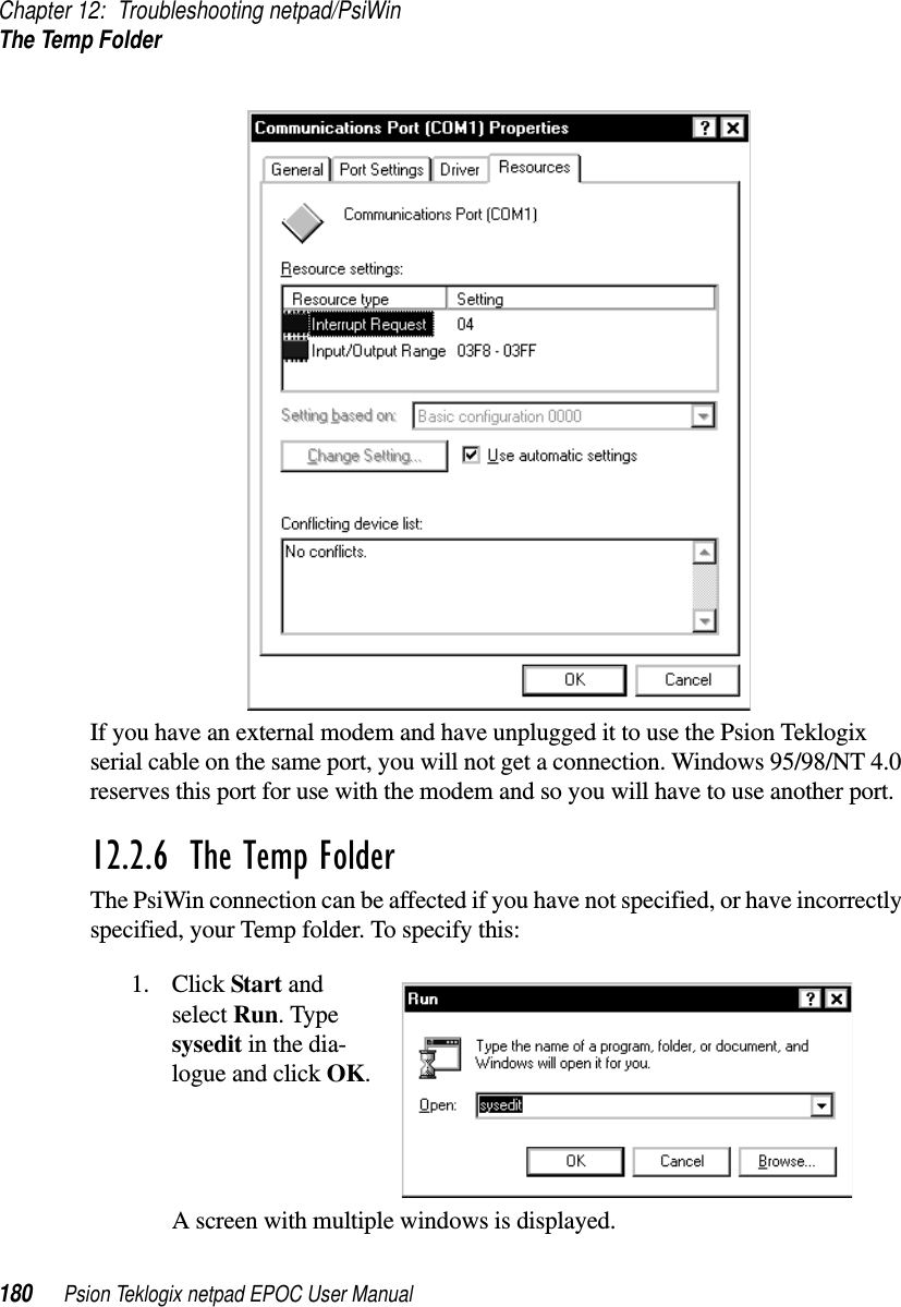 Chapter 12: Troubleshooting netpad/PsiWinThe Temp Folder180 Psion Teklogix netpad EPOC User ManualIf you have an external modem and have unplugged it to use the Psion Teklogixserial cable on the same port, you will not get a connection. Windows 95/98/NT 4.0reserves this port for use with the modem and so you will have to use another port.12.2.6  The Temp FolderThe PsiWin connection can be affected if you have not specified, or have incorrectlyspecified, your Temp folder. To specify this:1. Click Start andselect Run. Typesysedit in the dia-logue and click OK.A screen with multiple windows is displayed.