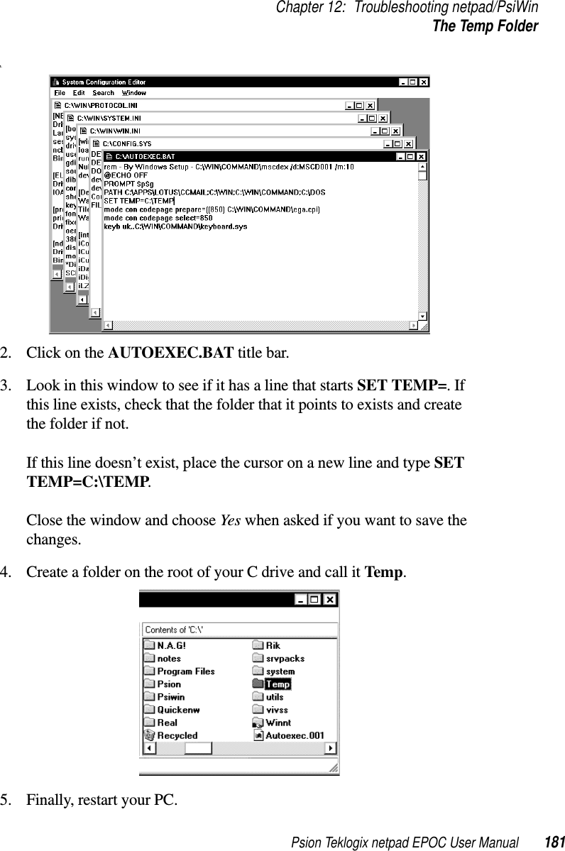 Psion Teklogix netpad EPOC User Manual 181Chapter 12: Troubleshooting netpad/PsiWinThe Temp Folder1.2. ClickontheAUTOEXEC.BAT title bar.3. Look in this window to see if it has a line that starts SET TEMP=.Ifthis line exists, check that the folder that it points to exists and createthe folder if not.If this line doesn’t exist, place the cursor on a new line and type SETTEMP=C:\TEMP.Close the window and choose Yes when asked if you want to save thechanges.4. Create a folder on the root of your C drive and call it Temp.5. Finally, restart your PC.