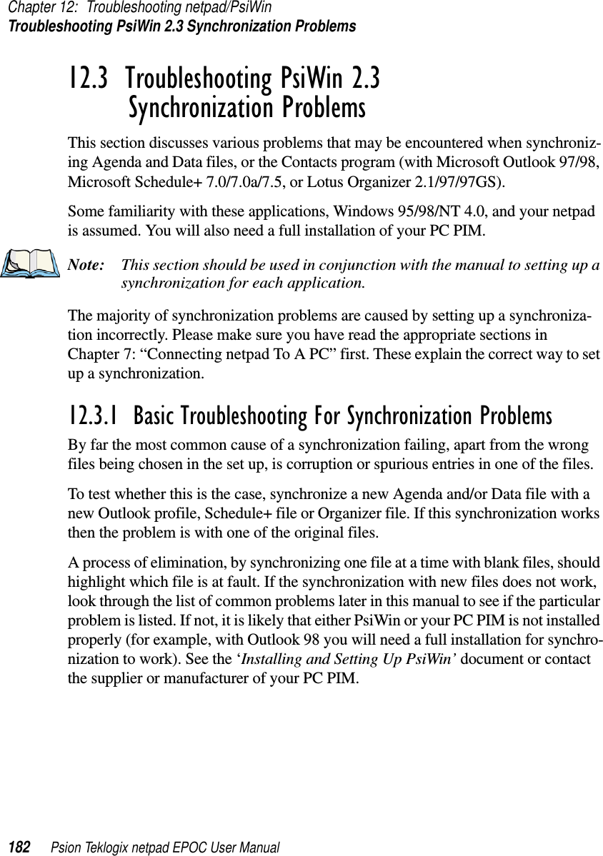 Chapter 12: Troubleshooting netpad/PsiWinTroubleshooting PsiWin 2.3 Synchronization Problems182 Psion Teklogix netpad EPOC User Manual12.3  Troubleshooting PsiWin 2.3 Synchronization ProblemsThis section discusses various problems that may be encountered when synchroniz-ing Agenda and Data files, or the Contacts program (with Microsoft Outlook 97/98,Microsoft Schedule+ 7.0/7.0a/7.5, or Lotus Organizer 2.1/97/97GS).Some familiarity with these applications, Windows 95/98/NT 4.0, and your netpadis assumed. You will also need a full installation of your PC PIM.Note: This section should be used in conjunction with the manual to setting up asynchronization for each application.The majority of synchronization problems are caused by setting up a synchroniza-tion incorrectly. Please make sure you have read the appropriate sections inChapter 7: “Connecting netpad To A PC” first. These explain the correct way to setup a synchronization.12.3.1  Basic Troubleshooting For Synchronization ProblemsBy far the most common cause of a synchronization failing, apart from the wrongfiles being chosen in the set up, is corruption or spurious entries in one of the files.To test whether this is the case, synchronize a new Agenda and/or Data file with anew Outlook profile, Schedule+ file or Organizer file. If this synchronization worksthen the problem is with one of the original files.A process of elimination, by synchronizing one file at a time with blank files, shouldhighlight which file is at fault. If the synchronization with new files does not work,look through the list of common problems later in this manual to see if the particularproblem is listed. If not, it is likely that either PsiWin or your PC PIM is not installedproperly (for example, with Outlook 98 you will need a full installation for synchro-nization to work). See the ‘Installing and Setting Up PsiWin’ document or contactthe supplier or manufacturer of your PC PIM.