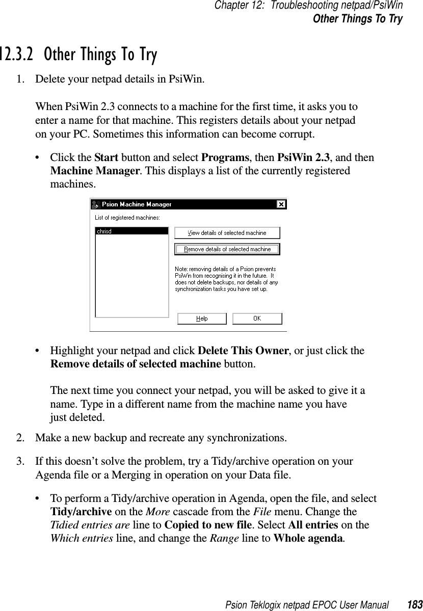 Psion Teklogix netpad EPOC User Manual 183Chapter 12: Troubleshooting netpad/PsiWinOther Things To Try12.3.2  Other Things To Try1. Delete your netpad details in PsiWin.When PsiWin 2.3 connects to a machine for the first time, it asks you toenter a name for that machine. This registers details about your netpadon your PC. Sometimes this information can become corrupt.•ClicktheStart button and select Programs,thenPsiWin 2.3,andthenMachine Manager. This displays a list of the currently registeredmachines.• Highlight your netpad and click Delete This Owner,orjustclicktheRemove details of selected machine button.The next time you connect your netpad, you will be asked to give it aname. Type in a different name from the machine name you havejust deleted.2. Make a new backup and recreate any synchronizations.3. If this doesn’t solve the problem, try a Tidy/archive operation on yourAgenda file or a Merging in operation on your Data file.• To perform a Tidy/archive operation in Agenda, open the file, and selectTidy/archive on the More cascade from the File menu. Change theTidied entries are line to Copied to new file.SelectAll entries on theWhich entries line, and change the Range line to Whole agenda.