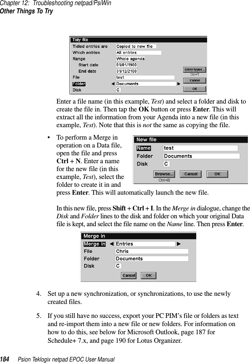 Chapter 12: Troubleshooting netpad/PsiWinOther Things To Try184 Psion Teklogix netpad EPOC User ManualEnter a file name (in this example, Test) and select a folder and disk tocreate the file in. Then tap the OK button or press Enter.Thiswillextract all the information from your Agenda into a new file (in thisexample, Test). Note that this is not the same as copying the file.• To perform a Merge inoperation on a Data file,open the file and pressCtrl +N. Enter a namefor the new file (in thisexample, Test), select thefolder to create it in andpress Enter. This will automatically launch the new file.In this new file, press Shift +Ctrl +I.IntheMerge in dialogue, change theDisk and Folder lines to the disk and folder on which your original Datafile is kept, and select the file name on the Name line. Then press Enter.4. Set up a new synchronization, or synchronizations, to use the newlycreated files.5. If you still have no success, export your PC PIM’s file or folders as textand re-import them into a new file or new folders. For information onhow to do this, see below for Microsoft Outlook, page 187 forSchedule+ 7.x, and page 190 for Lotus Organizer.