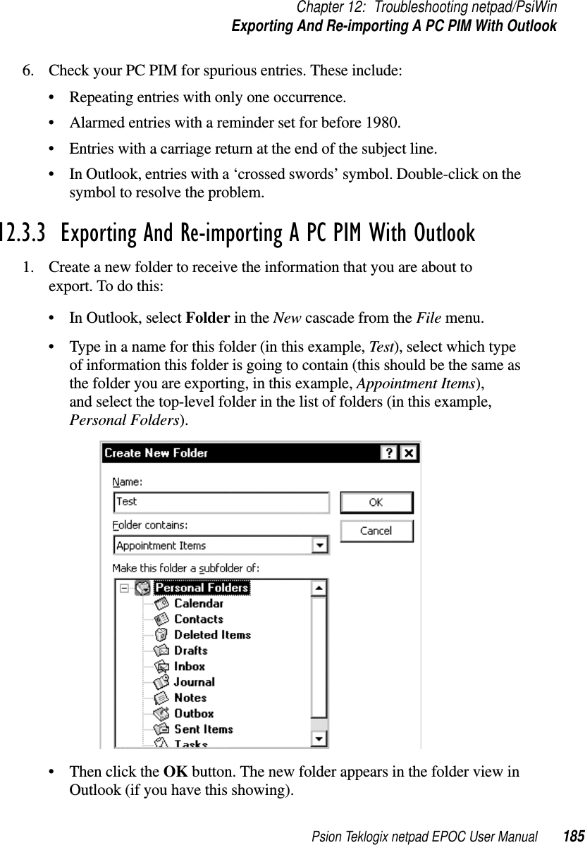 Psion Teklogix netpad EPOC User Manual 185Chapter 12: Troubleshooting netpad/PsiWinExporting And Re-importing A PC PIM With Outlook6. Check your PC PIM for spurious entries. These include:• Repeating entries with only one occurrence.• Alarmed entries with a reminder set for before 1980.• Entries with a carriage return at the end of the subject line.• In Outlook, entries with a ‘crossed swords’ symbol. Double-click on thesymbol to resolve the problem.12.3.3  Exporting And Re-importing A PC PIM With Outlook1. Create a new folder to receive the information that you are about toexport. To do this:• In Outlook, select Folder in the New cascade from the File menu.• Type in a name for this folder (in this example, Test), select which typeof information this folder is going to contain (this should be the same asthe folder you are exporting, in this example, Appointment Items),and select the top-level folder in the list of folders (in this example,Personal Folders).• Then click the OK button. The new folder appears in the folder view inOutlook (if you have this showing).